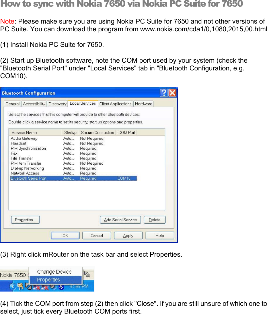 How to sync with Nokia 7650 via Nokia PC Suite for 7650 Note: Please make sure you are using Nokia PC Suite for 7650 and not other versions of PC Suite. You can download the program from www.nokia.com/cda1/0,1080,2015,00.html (1) Install Nokia PC Suite for 7650. (2) Start up Bluetooth software, note the COM port used by your system (check the &quot;Bluetooth Serial Port&quot; under &quot;Local Services&quot; tab in &quot;Bluetooth Configuration, e.g. COM10).   (3) Right click mRouter on the task bar and select Properties.  (4) Tick the COM port from step (2) then click &quot;Close&quot;. If you are still unsure of which one to select, just tick every Bluetooth COM ports first. 