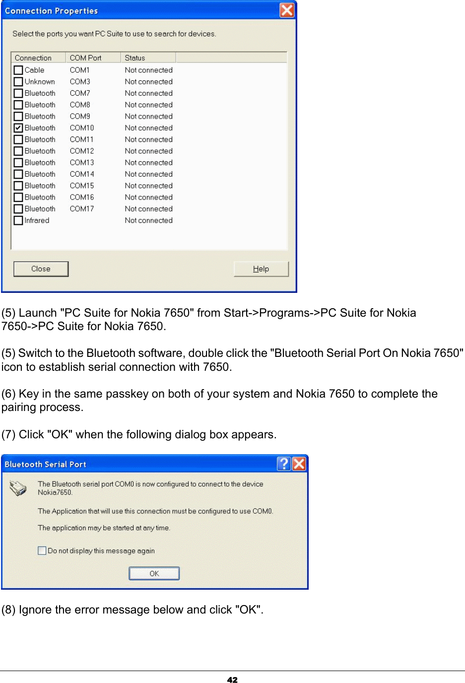  42 (5) Launch &quot;PC Suite for Nokia 7650&quot; from Start-&gt;Programs-&gt;PC Suite for Nokia 7650-&gt;PC Suite for Nokia 7650. (5) Switch to the Bluetooth software, double click the &quot;Bluetooth Serial Port On Nokia 7650&quot; icon to establish serial connection with 7650. (6) Key in the same passkey on both of your system and Nokia 7650 to complete the pairing process. (7) Click &quot;OK&quot; when the following dialog box appears.  (8) Ignore the error message below and click &quot;OK&quot;. 