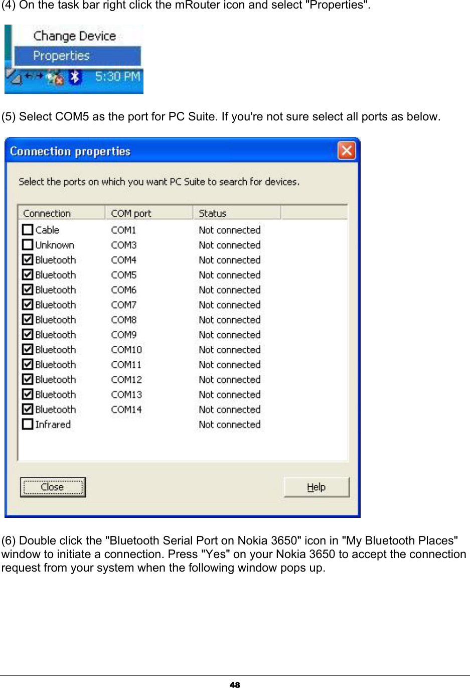  48(4) On the task bar right click the mRouter icon and select &quot;Properties&quot;.   (5) Select COM5 as the port for PC Suite. If you&apos;re not sure select all ports as below.   (6) Double click the &quot;Bluetooth Serial Port on Nokia 3650&quot; icon in &quot;My Bluetooth Places&quot; window to initiate a connection. Press &quot;Yes&quot; on your Nokia 3650 to accept the connection request from your system when the following window pops up. 