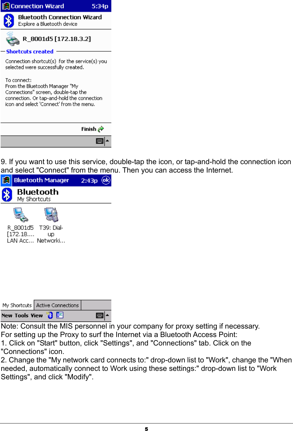  5  9. If you want to use this service, double-tap the icon, or tap-and-hold the connection icon and select &quot;Connect&quot; from the menu. Then you can access the Internet.  Note: Consult the MIS personnel in your company for proxy setting if necessary. For setting up the Proxy to surf the Internet via a Bluetooth Access Point: 1. Click on &quot;Start&quot; button, click &quot;Settings&quot;, and &quot;Connections&quot; tab. Click on the &quot;Connections&quot; icon. 2. Change the &quot;My network card connects to:&quot; drop-down list to &quot;Work&quot;, change the &quot;When needed, automatically connect to Work using these settings:&quot; drop-down list to &quot;Work Settings&quot;, and click &quot;Modify&quot;. 