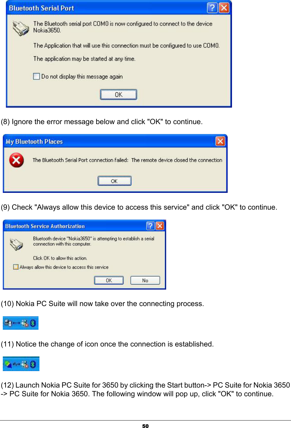  50    (8) Ignore the error message below and click &quot;OK&quot; to continue.   (9) Check &quot;Always allow this device to access this service&quot; and click &quot;OK&quot; to continue.   (10) Nokia PC Suite will now take over the connecting process.   (11) Notice the change of icon once the connection is established.    (12) Launch Nokia PC Suite for 3650 by clicking the Start button-&gt; PC Suite for Nokia 3650 -&gt; PC Suite for Nokia 3650. The following window will pop up, click &quot;OK&quot; to continue. 