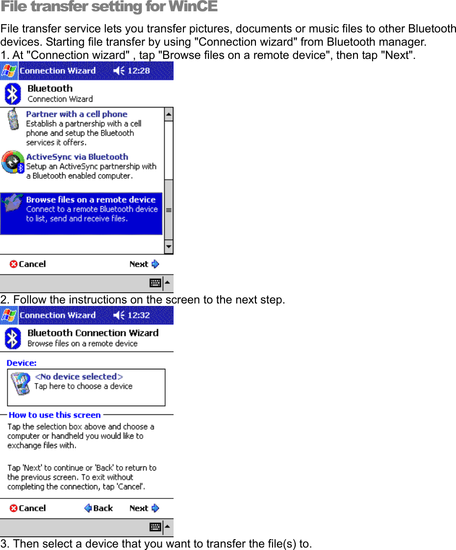 File transfer setting for WinCE File transfer service lets you transfer pictures, documents or music files to other Bluetooth devices. Starting file transfer by using &quot;Connection wizard&quot; from Bluetooth manager.   1. At &quot;Connection wizard&quot; , tap &quot;Browse files on a remote device&quot;, then tap &quot;Next&quot;.  2. Follow the instructions on the screen to the next step.  3. Then select a device that you want to transfer the file(s) to.   