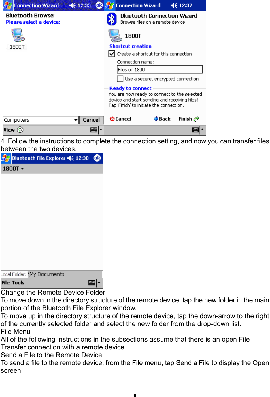  8   4. Follow the instructions to complete the connection setting, and now you can transfer files between the two devices.   Change the Remote Device Folder To move down in the directory structure of the remote device, tap the new folder in the main portion of the Bluetooth File Explorer window. To move up in the directory structure of the remote device, tap the down-arrow to the right of the currently selected folder and select the new folder from the drop-down list. File Menu All of the following instructions in the subsections assume that there is an open File Transfer connection with a remote device. Send a File to the Remote Device To send a file to the remote device, from the File menu, tap Send a File to display the Open screen. 