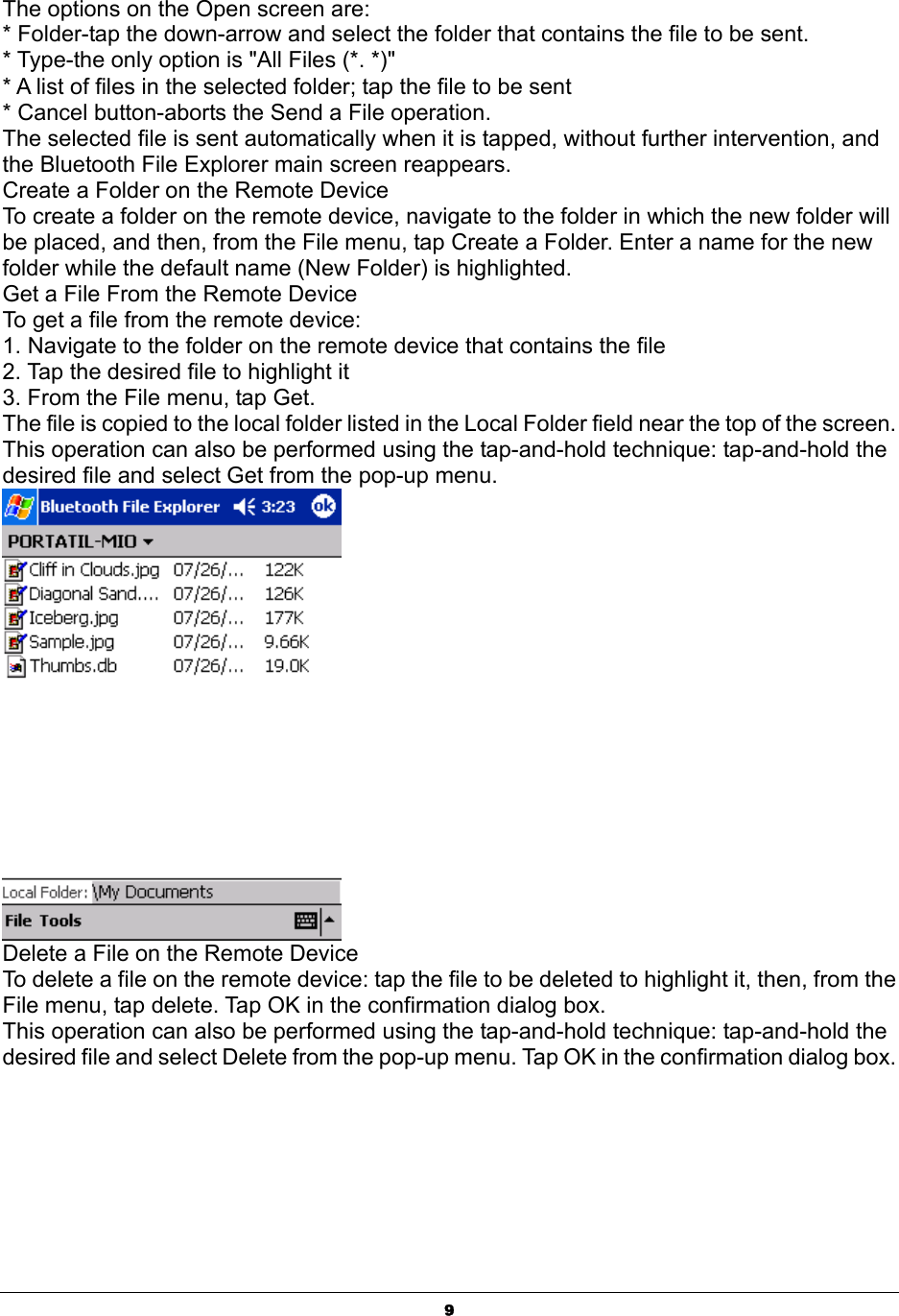  9The options on the Open screen are: * Folder-tap the down-arrow and select the folder that contains the file to be sent. * Type-the only option is &quot;All Files (*. *)&quot; * A list of files in the selected folder; tap the file to be sent * Cancel button-aborts the Send a File operation. The selected file is sent automatically when it is tapped, without further intervention, and the Bluetooth File Explorer main screen reappears. Create a Folder on the Remote Device To create a folder on the remote device, navigate to the folder in which the new folder will be placed, and then, from the File menu, tap Create a Folder. Enter a name for the new folder while the default name (New Folder) is highlighted. Get a File From the Remote Device To get a file from the remote device: 1. Navigate to the folder on the remote device that contains the file 2. Tap the desired file to highlight it 3. From the File menu, tap Get. The file is copied to the local folder listed in the Local Folder field near the top of the screen. This operation can also be performed using the tap-and-hold technique: tap-and-hold the desired file and select Get from the pop-up menu.  Delete a File on the Remote Device To delete a file on the remote device: tap the file to be deleted to highlight it, then, from the File menu, tap delete. Tap OK in the confirmation dialog box. This operation can also be performed using the tap-and-hold technique: tap-and-hold the desired file and select Delete from the pop-up menu. Tap OK in the confirmation dialog box. 