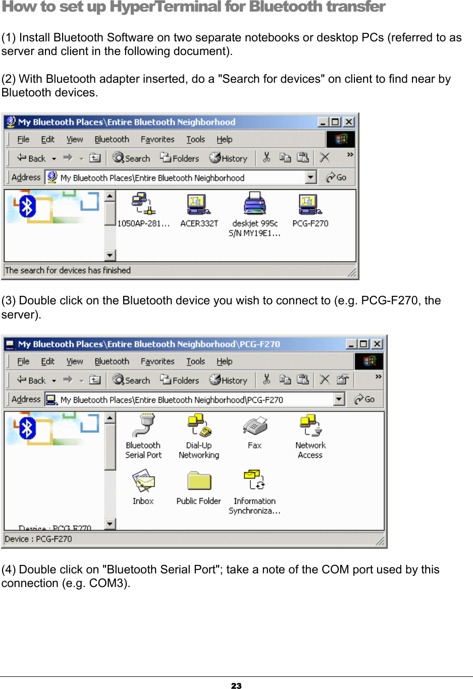  23How to set up HyperTerminal for Bluetooth transfer (1) Install Bluetooth Software on two separate notebooks or desktop PCs (referred to as server and client in the following document). (2) With Bluetooth adapter inserted, do a &quot;Search for devices&quot; on client to find near by Bluetooth devices.  (3) Double click on the Bluetooth device you wish to connect to (e.g. PCG-F270, the server).  (4) Double click on &quot;Bluetooth Serial Port&quot;; take a note of the COM port used by this connection (e.g. COM3). 