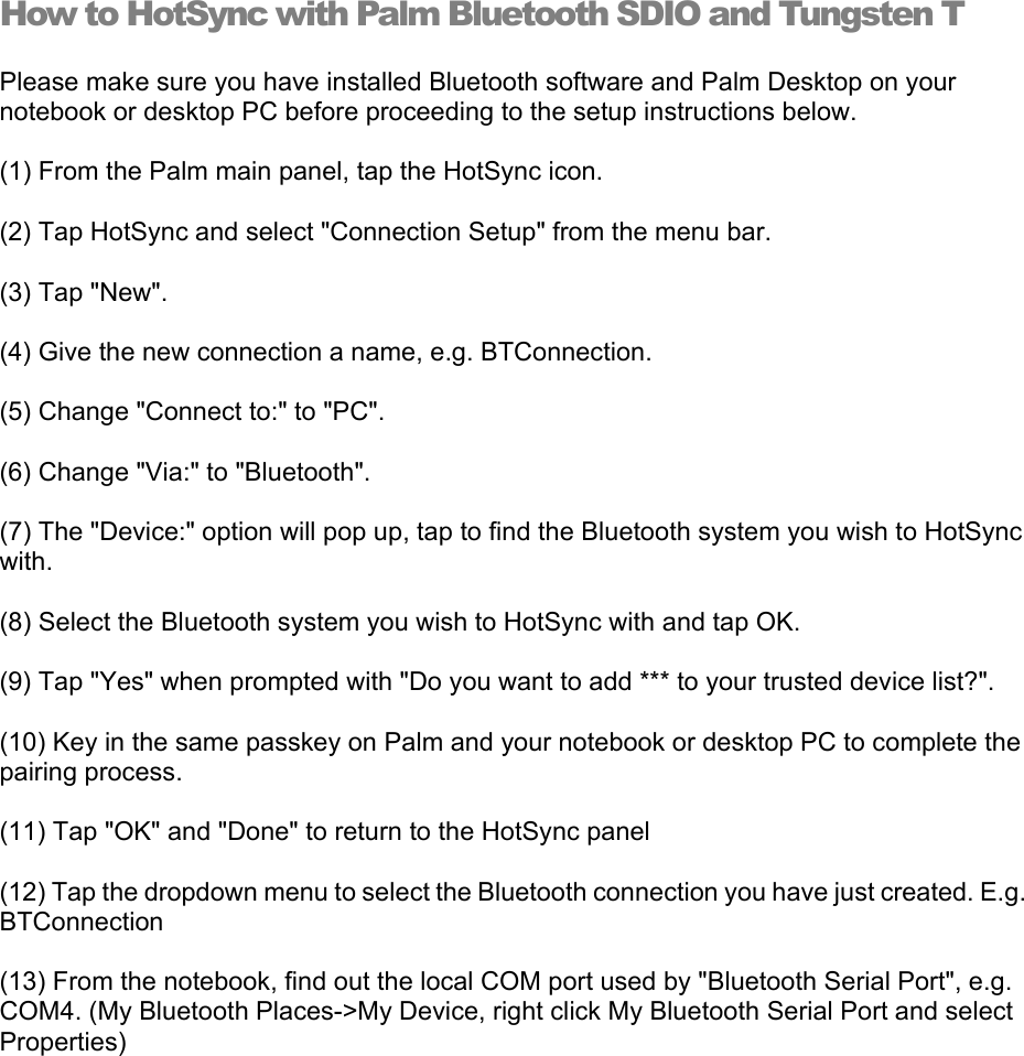 How to HotSync with Palm Bluetooth SDIO and Tungsten T Please make sure you have installed Bluetooth software and Palm Desktop on your notebook or desktop PC before proceeding to the setup instructions below. (1) From the Palm main panel, tap the HotSync icon. (2) Tap HotSync and select &quot;Connection Setup&quot; from the menu bar. (3) Tap &quot;New&quot;. (4) Give the new connection a name, e.g. BTConnection. (5) Change &quot;Connect to:&quot; to &quot;PC&quot;. (6) Change &quot;Via:&quot; to &quot;Bluetooth&quot;. (7) The &quot;Device:&quot; option will pop up, tap to find the Bluetooth system you wish to HotSync with. (8) Select the Bluetooth system you wish to HotSync with and tap OK. (9) Tap &quot;Yes&quot; when prompted with &quot;Do you want to add *** to your trusted device list?&quot;. (10) Key in the same passkey on Palm and your notebook or desktop PC to complete the pairing process. (11) Tap &quot;OK&quot; and &quot;Done&quot; to return to the HotSync panel (12) Tap the dropdown menu to select the Bluetooth connection you have just created. E.g. BTConnection (13) From the notebook, find out the local COM port used by &quot;Bluetooth Serial Port&quot;, e.g. COM4. (My Bluetooth Places-&gt;My Device, right click My Bluetooth Serial Port and select Properties) 