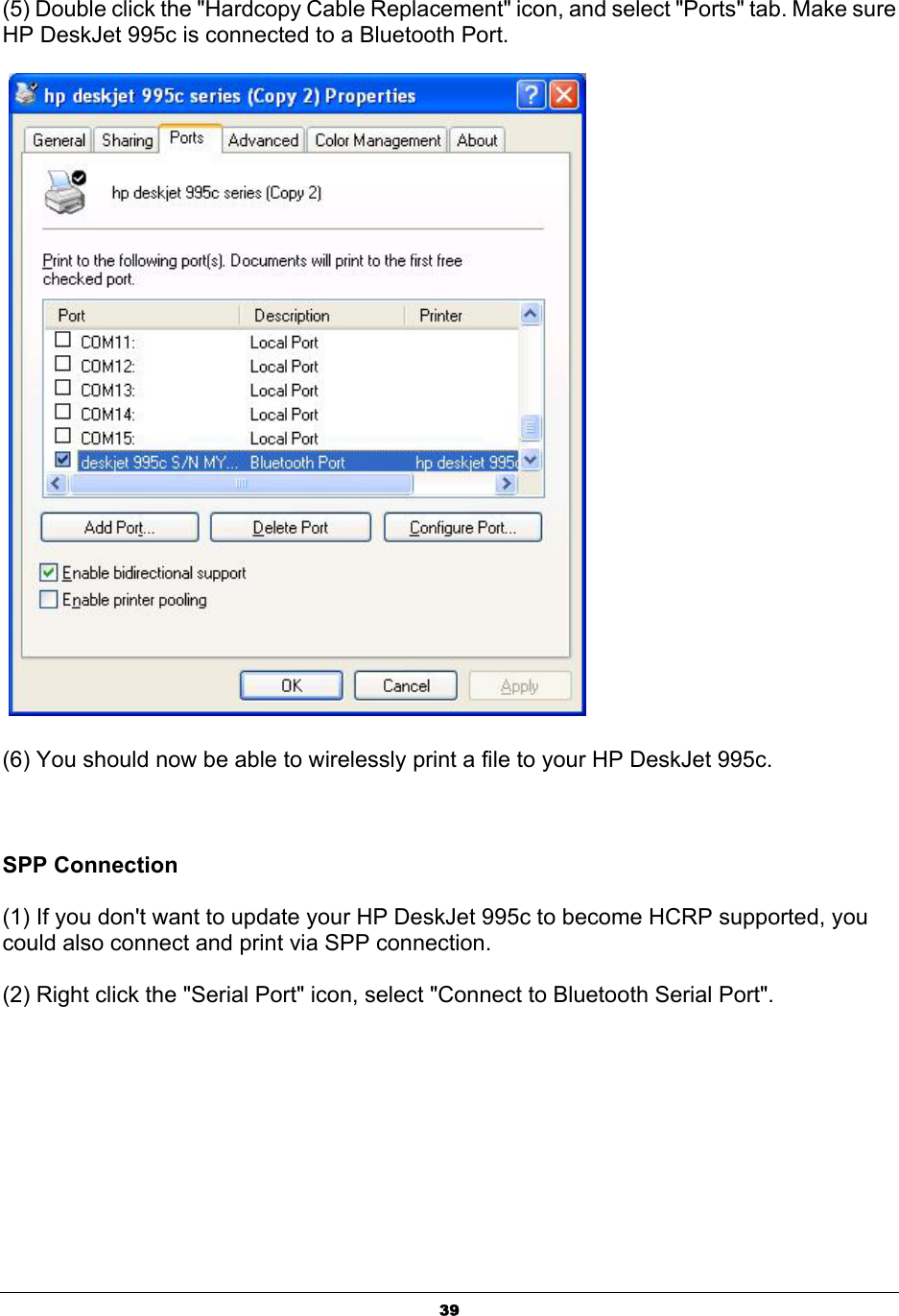  39(5) Double click the &quot;Hardcopy Cable Replacement&quot; icon, and select &quot;Ports&quot; tab. Make sure HP DeskJet 995c is connected to a Bluetooth Port.      (6) You should now be able to wirelessly print a file to your HP DeskJet 995c.      SPP Connection  (1) If you don&apos;t want to update your HP DeskJet 995c to become HCRP supported, you could also connect and print via SPP connection.   (2) Right click the &quot;Serial Port&quot; icon, select &quot;Connect to Bluetooth Serial Port&quot;.   