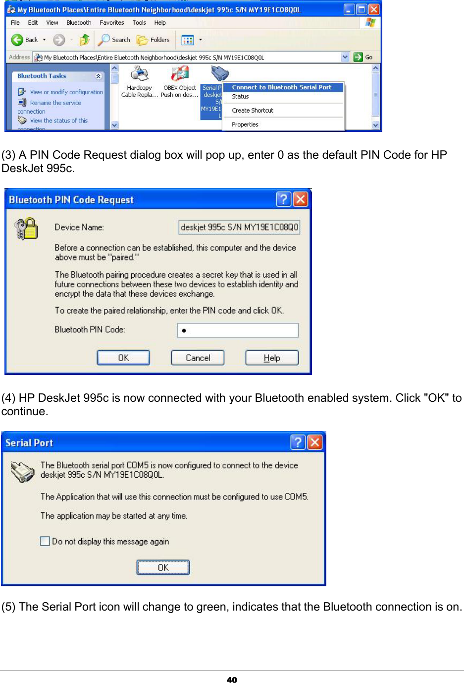  40   (3) A PIN Code Request dialog box will pop up, enter 0 as the default PIN Code for HP DeskJet 995c.      (4) HP DeskJet 995c is now connected with your Bluetooth enabled system. Click &quot;OK&quot; to continue.   (5) The Serial Port icon will change to green, indicates that the Bluetooth connection is on.   