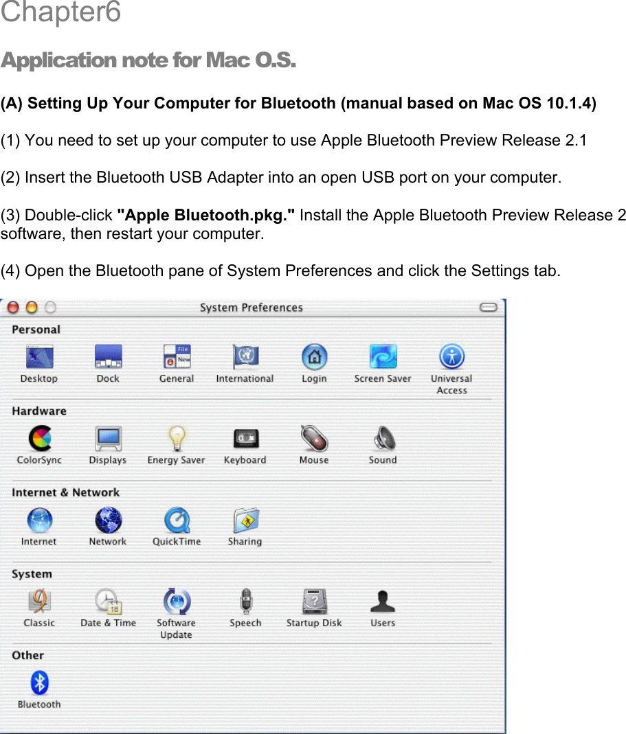 Chapter6 Application note for Mac O.S. (A) Setting Up Your Computer for Bluetooth (manual based on Mac OS 10.1.4) (1) You need to set up your computer to use Apple Bluetooth Preview Release 2.1   (2) Insert the Bluetooth USB Adapter into an open USB port on your computer.   (3) Double-click &quot;Apple Bluetooth.pkg.&quot; Install the Apple Bluetooth Preview Release 2 software, then restart your computer. (4) Open the Bluetooth pane of System Preferences and click the Settings tab.   6 