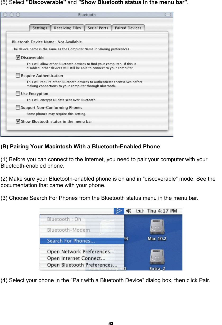  43(5) Select &quot;Discoverable&quot; and &quot;Show Bluetooth status in the menu bar&quot;.  (B) Pairing Your Macintosh With a Bluetooth-Enabled Phone (1) Before you can connect to the Internet, you need to pair your computer with your Bluetooth-enabled phone. (2) Make sure your Bluetooth-enabled phone is on and in “discoverable” mode. See the documentation that came with your phone. (3) Choose Search For Phones from the Bluetooth status menu in the menu bar.  (4) Select your phone in the &quot;Pair with a Bluetooth Device&quot; dialog box, then click Pair. 