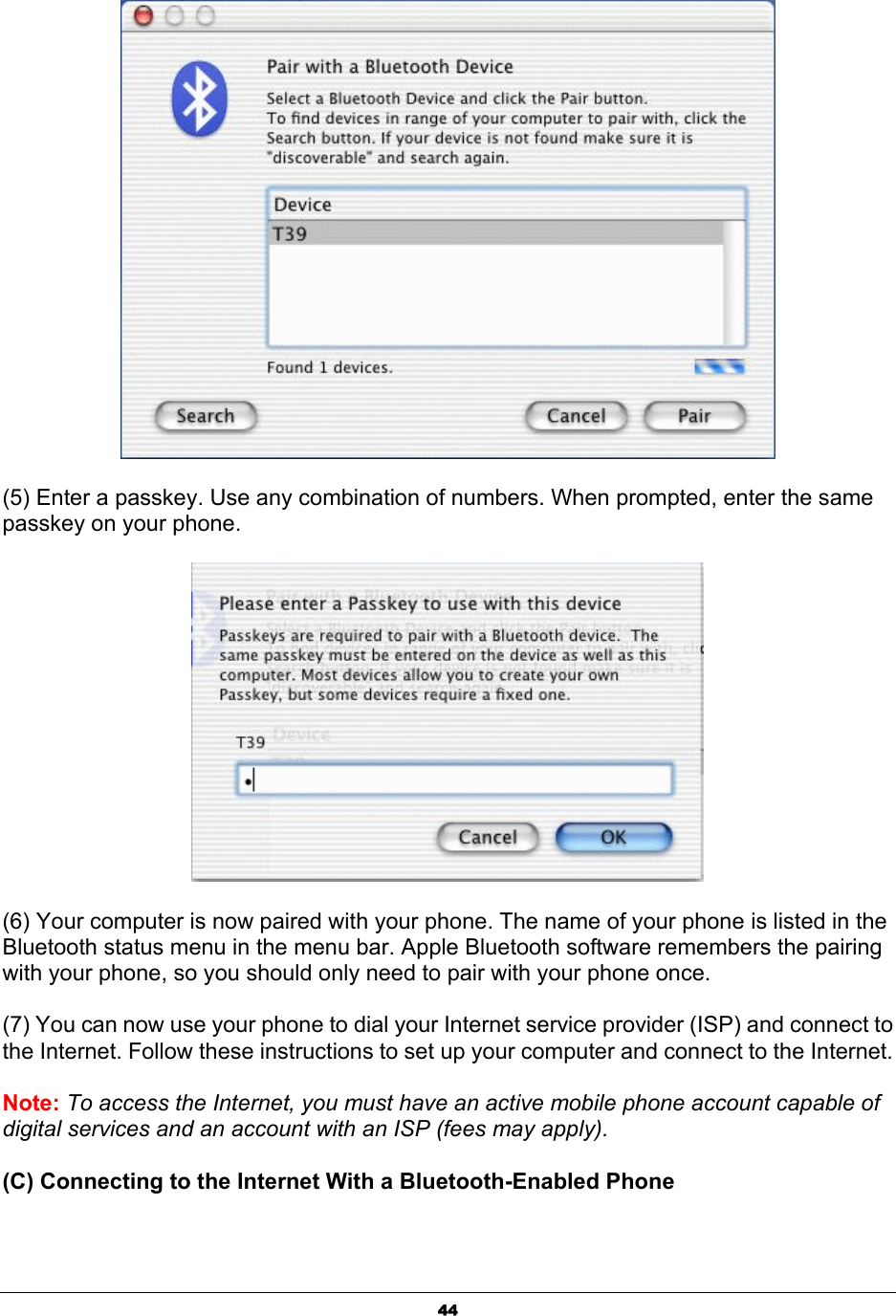  44 (5) Enter a passkey. Use any combination of numbers. When prompted, enter the same passkey on your phone.    (6) Your computer is now paired with your phone. The name of your phone is listed in the Bluetooth status menu in the menu bar. Apple Bluetooth software remembers the pairing with your phone, so you should only need to pair with your phone once. (7) You can now use your phone to dial your Internet service provider (ISP) and connect to the Internet. Follow these instructions to set up your computer and connect to the Internet.   Note: To access the Internet, you must have an active mobile phone account capable of digital services and an account with an ISP (fees may apply). (C) Connecting to the Internet With a Bluetooth-Enabled Phone   