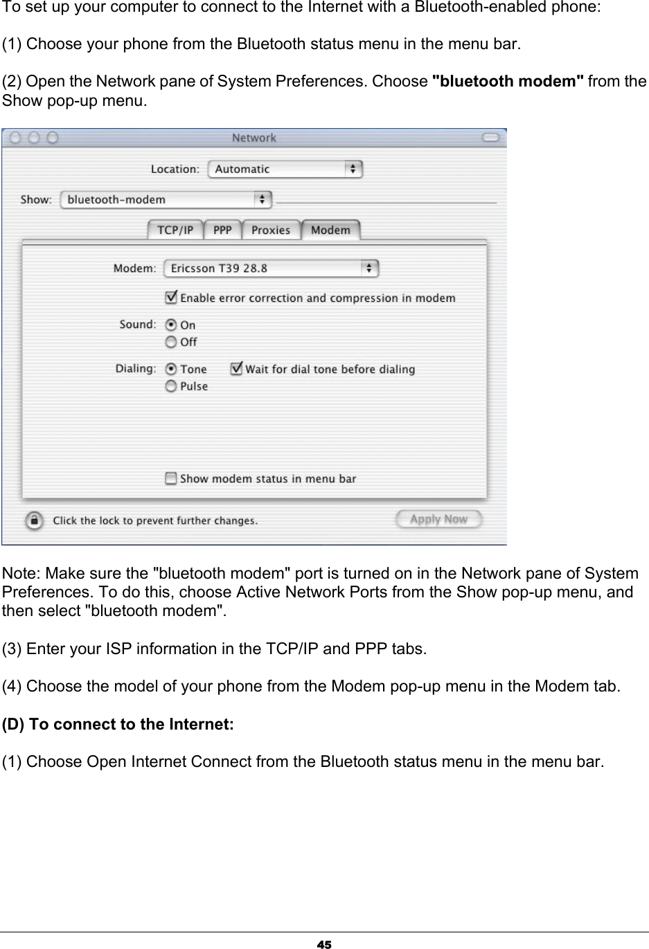  45To set up your computer to connect to the Internet with a Bluetooth-enabled phone:   (1) Choose your phone from the Bluetooth status menu in the menu bar. (2) Open the Network pane of System Preferences. Choose &quot;bluetooth modem&quot; from the Show pop-up menu.  Note: Make sure the &quot;bluetooth modem&quot; port is turned on in the Network pane of System Preferences. To do this, choose Active Network Ports from the Show pop-up menu, and then select &quot;bluetooth modem&quot;. (3) Enter your ISP information in the TCP/IP and PPP tabs. (4) Choose the model of your phone from the Modem pop-up menu in the Modem tab. (D) To connect to the Internet: (1) Choose Open Internet Connect from the Bluetooth status menu in the menu bar. 