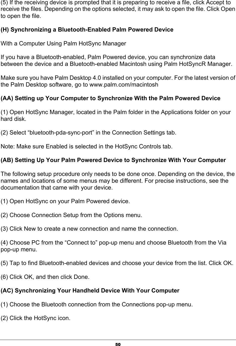  50(5) If the receiving device is prompted that it is preparing to receive a file, click Accept to receive the files. Depending on the options selected, it may ask to open the file. Click Open to open the file.   (H) Synchronizing a Bluetooth-Enabled Palm Powered Device With a Computer Using Palm HotSync Manager   If you have a Bluetooth-enabled, Palm Powered device, you can synchronize data between the device and a Bluetooth-enabled Macintosh using Palm HotSyncR Manager.   Make sure you have Palm Desktop 4.0 installed on your computer. For the latest version of the Palm Desktop software, go to www.palm.com/macintosh   (AA) Setting up Your Computer to Synchronize With the Palm Powered Device   (1) Open HotSync Manager, located in the Palm folder in the Applications folder on your hard disk.   (2) Select “bluetooth-pda-sync-port” in the Connection Settings tab.   Note: Make sure Enabled is selected in the HotSync Controls tab.   (AB) Setting Up Your Palm Powered Device to Synchronize With Your Computer   The following setup procedure only needs to be done once. Depending on the device, the names and locations of some menus may be different. For precise instructions, see the documentation that came with your device.   (1) Open HotSync on your Palm Powered device.   (2) Choose Connection Setup from the Options menu.   (3) Click New to create a new connection and name the connection.   (4) Choose PC from the “Connect to” pop-up menu and choose Bluetooth from the Via pop-up menu.   (5) Tap to find Bluetooth-enabled devices and choose your device from the list. Click OK.   (6) Click OK, and then click Done.   (AC) Synchronizing Your Handheld Device With Your Computer   (1) Choose the Bluetooth connection from the Connections pop-up menu.   (2) Click the HotSync icon. 