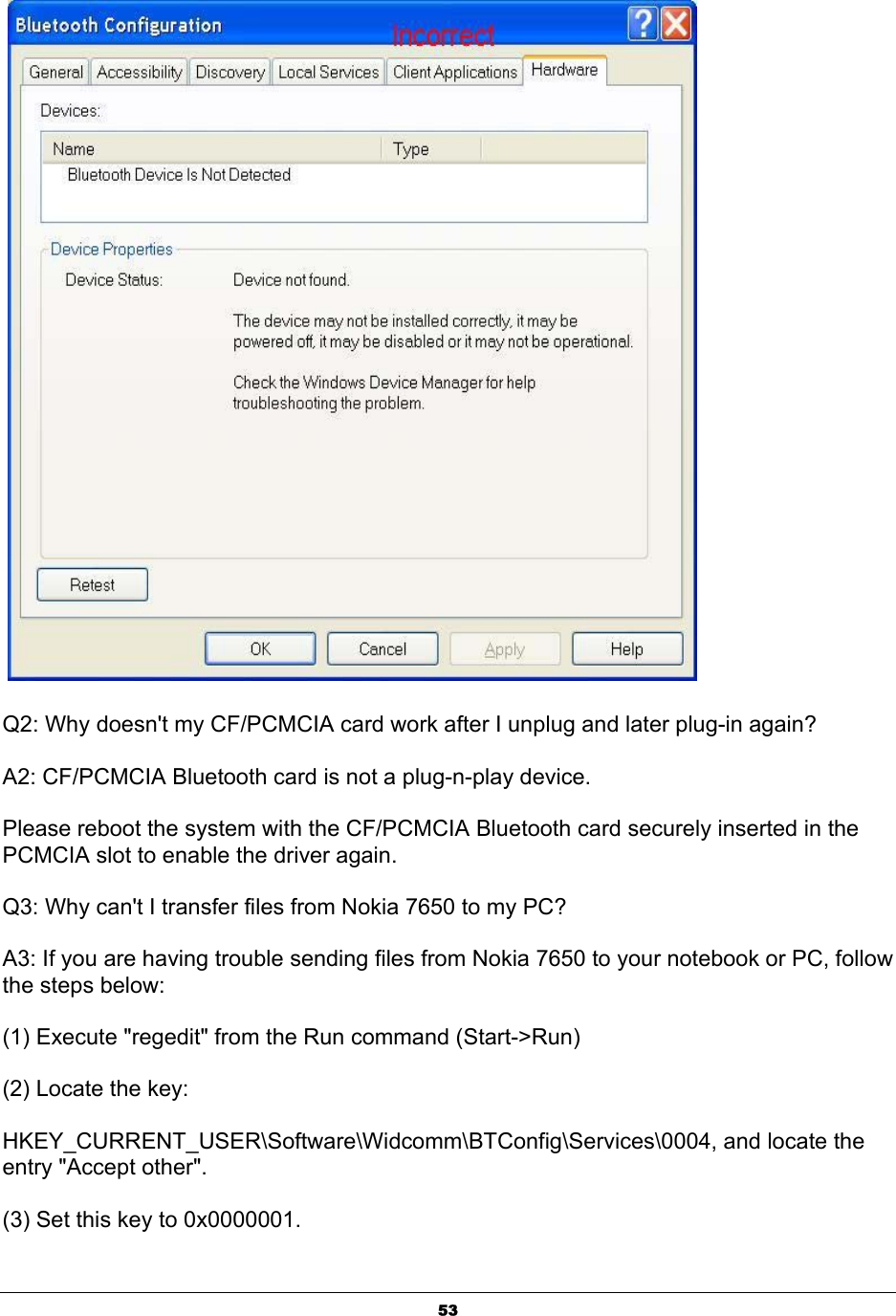  53  Q2: Why doesn&apos;t my CF/PCMCIA card work after I unplug and later plug-in again? A2: CF/PCMCIA Bluetooth card is not a plug-n-play device.  Please reboot the system with the CF/PCMCIA Bluetooth card securely inserted in the PCMCIA slot to enable the driver again. Q3: Why can&apos;t I transfer files from Nokia 7650 to my PC? A3: If you are having trouble sending files from Nokia 7650 to your notebook or PC, follow the steps below: (1) Execute &quot;regedit&quot; from the Run command (Start-&gt;Run) (2) Locate the key:  HKEY_CURRENT_USER\Software\Widcomm\BTConfig\Services\0004, and locate the entry &quot;Accept other&quot;. (3) Set this key to 0x0000001. 