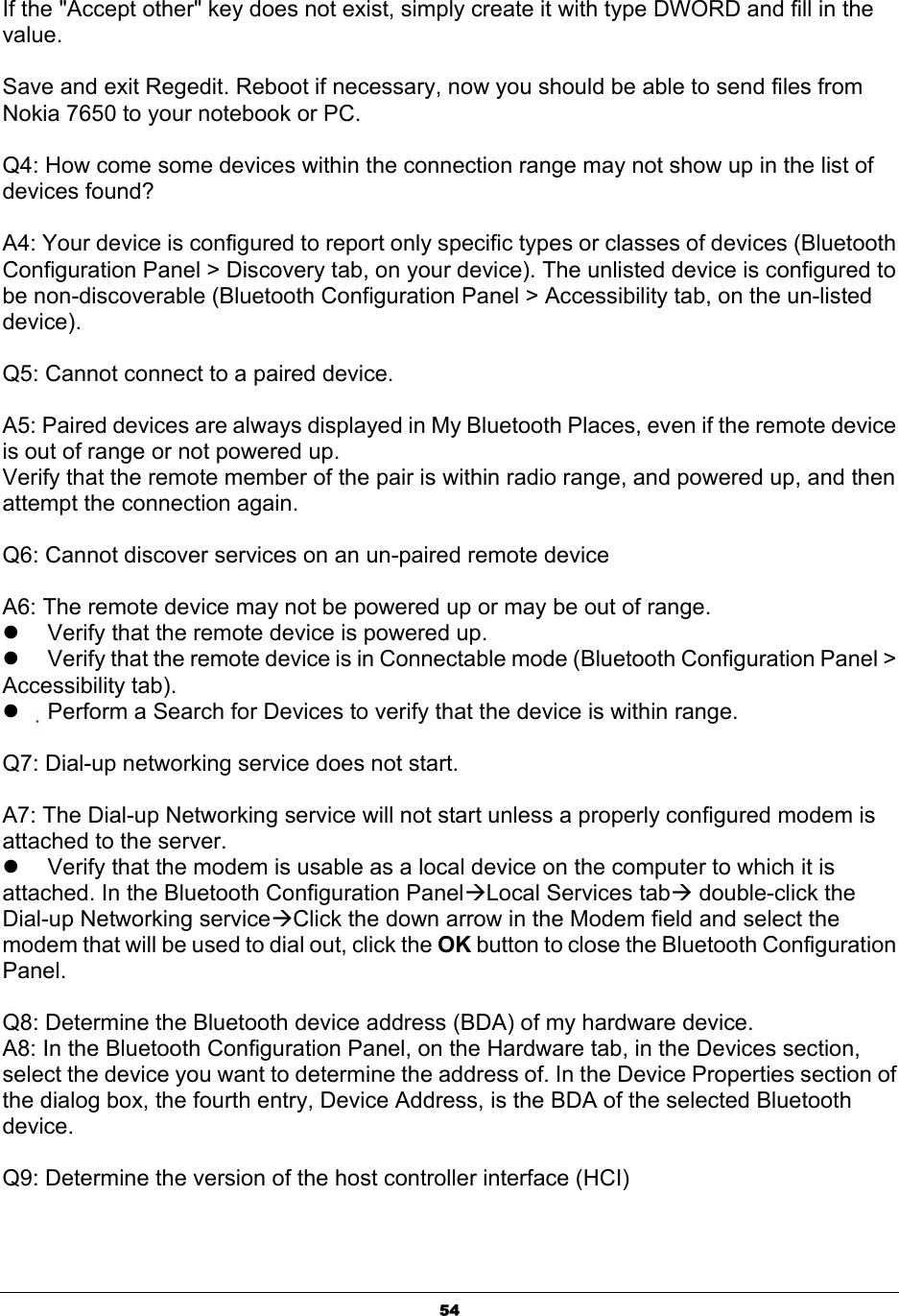  54If the &quot;Accept other&quot; key does not exist, simply create it with type DWORD and fill in the value. Save and exit Regedit. Reboot if necessary, now you should be able to send files from Nokia 7650 to your notebook or PC. Q4: How come some devices within the connection range may not show up in the list of devices found? A4: Your device is configured to report only specific types or classes of devices (Bluetooth Configuration Panel &gt; Discovery tab, on your device). The unlisted device is configured to be non-discoverable (Bluetooth Configuration Panel &gt; Accessibility tab, on the un-listed device). Q5: Cannot connect to a paired device.  A5: Paired devices are always displayed in My Bluetooth Places, even if the remote device is out of range or not powered up. Verify that the remote member of the pair is within radio range, and powered up, and then attempt the connection again.  Q6: Cannot discover services on an un-paired remote device  A6: The remote device may not be powered up or may be out of range. z  Verify that the remote device is powered up. z  Verify that the remote device is in Connectable mode (Bluetooth Configuration Panel &gt; Accessibility tab). z Perform a Search for Devices to verify that the device is within range.  Q7: Dial-up networking service does not start.  A7: The Dial-up Networking service will not start unless a properly configured modem is attached to the server. z  Verify that the modem is usable as a local device on the computer to which it is attached. In the Bluetooth Configuration PanelÆLocal Services tabÆ double-click the Dial-up Networking serviceÆClick the down arrow in the Modem field and select the modem that will be used to dial out, click the OK button to close the Bluetooth Configuration Panel.  Q8: Determine the Bluetooth device address (BDA) of my hardware device. A8: In the Bluetooth Configuration Panel, on the Hardware tab, in the Devices section, select the device you want to determine the address of. In the Device Properties section of the dialog box, the fourth entry, Device Address, is the BDA of the selected Bluetooth device.  Q9: Determine the version of the host controller interface (HCI)  