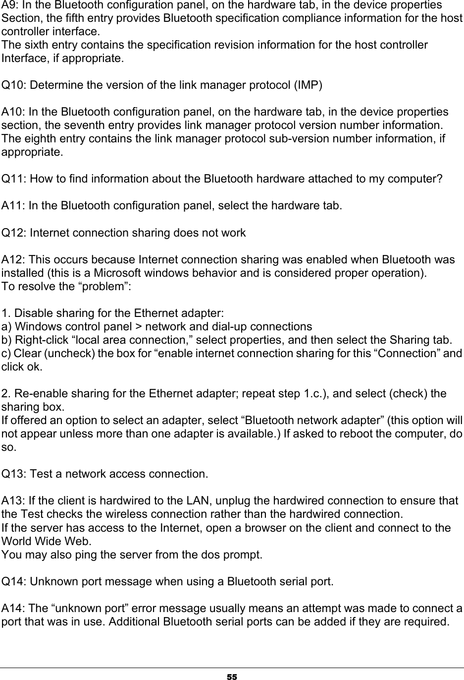  55A9: In the Bluetooth configuration panel, on the hardware tab, in the device properties Section, the fifth entry provides Bluetooth specification compliance information for the host controller interface. The sixth entry contains the specification revision information for the host controller Interface, if appropriate.  Q10: Determine the version of the link manager protocol (IMP)  A10: In the Bluetooth configuration panel, on the hardware tab, in the device properties section, the seventh entry provides link manager protocol version number information. The eighth entry contains the link manager protocol sub-version number information, if appropriate.  Q11: How to find information about the Bluetooth hardware attached to my computer?  A11: In the Bluetooth configuration panel, select the hardware tab.  Q12: Internet connection sharing does not work  A12: This occurs because Internet connection sharing was enabled when Bluetooth was installed (this is a Microsoft windows behavior and is considered proper operation). To resolve the “problem”:  1. Disable sharing for the Ethernet adapter: a) Windows control panel &gt; network and dial-up connections b) Right-click “local area connection,” select properties, and then select the Sharing tab. c) Clear (uncheck) the box for “enable internet connection sharing for this “Connection” and click ok.  2. Re-enable sharing for the Ethernet adapter; repeat step 1.c.), and select (check) the sharing box. If offered an option to select an adapter, select “Bluetooth network adapter” (this option will not appear unless more than one adapter is available.) If asked to reboot the computer, do so.  Q13: Test a network access connection.  A13: If the client is hardwired to the LAN, unplug the hardwired connection to ensure that the Test checks the wireless connection rather than the hardwired connection. If the server has access to the Internet, open a browser on the client and connect to the World Wide Web. You may also ping the server from the dos prompt.  Q14: Unknown port message when using a Bluetooth serial port.  A14: The “unknown port” error message usually means an attempt was made to connect a port that was in use. Additional Bluetooth serial ports can be added if they are required. 