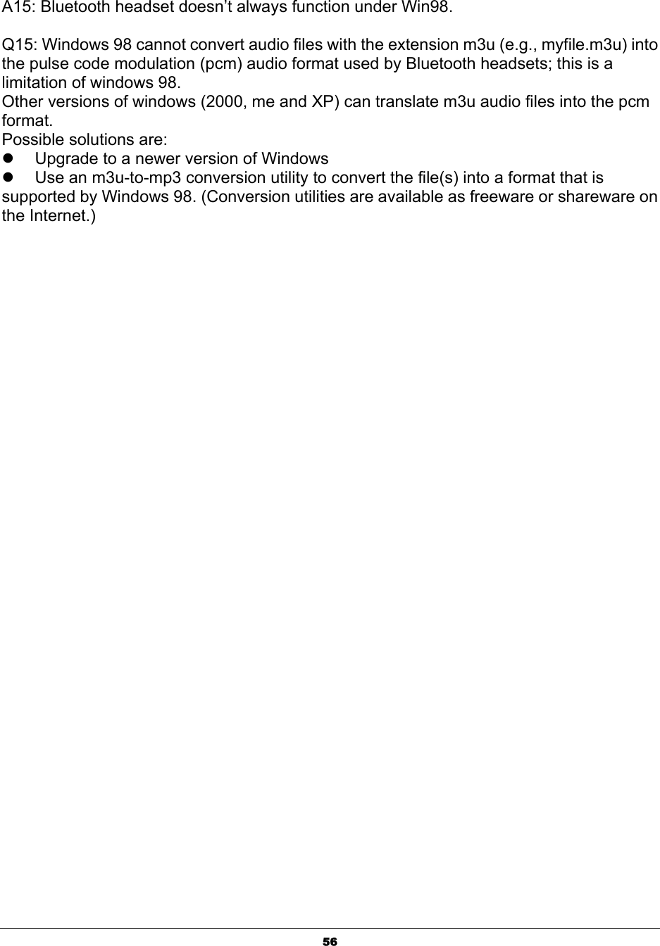  56 A15: Bluetooth headset doesn’t always function under Win98.  Q15: Windows 98 cannot convert audio files with the extension m3u (e.g., myfile.m3u) into the pulse code modulation (pcm) audio format used by Bluetooth headsets; this is a limitation of windows 98. Other versions of windows (2000, me and XP) can translate m3u audio files into the pcm format. Possible solutions are: z  Upgrade to a newer version of Windows z  Use an m3u-to-mp3 conversion utility to convert the file(s) into a format that is supported by Windows 98. (Conversion utilities are available as freeware or shareware on the Internet.)                                                      