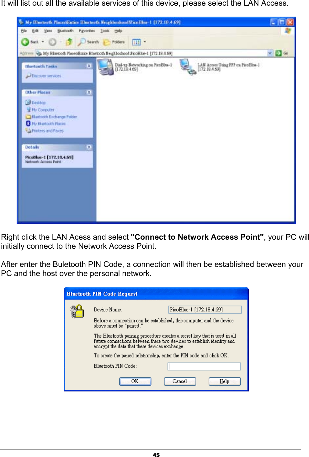 45It will list out all the available services of this device, please select the LAN Access.Right click the LAN Acess and select &quot;Connect to Network Access Point&quot;, your PC will initially connect to the Network Access Point.After enter the Buletooth PIN Code, a connection will then be established between your PC and the host over the personal network.