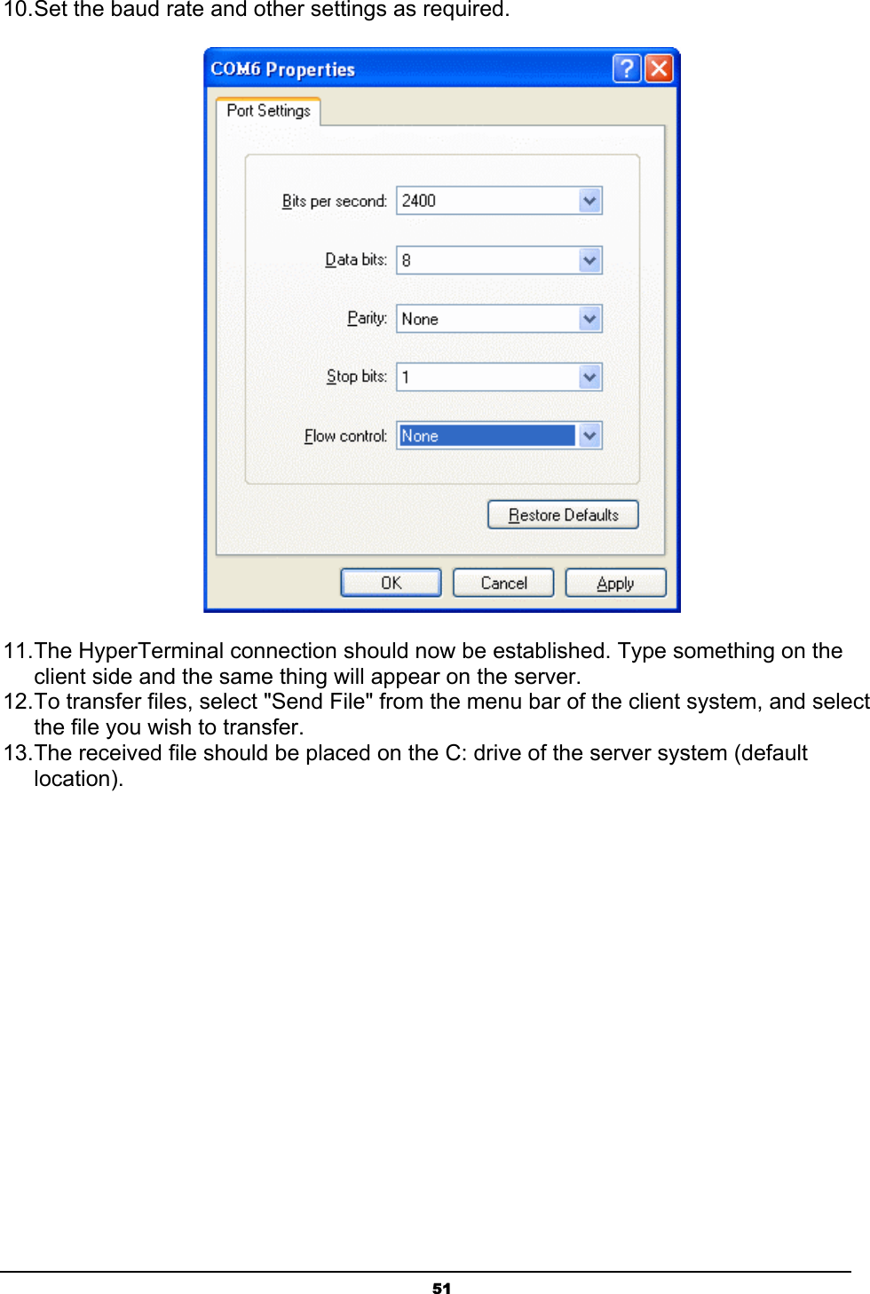 5110.Set the baud rate and other settings as required.11.The HyperTerminal connection should now be established. Type something on the client side and the same thing will appear on the server.12.To transfer files, select &quot;Send File&quot; from the menu bar of the client system, and select the file you wish to transfer.13.The received file should be placed on the C: drive of the server system (default location).