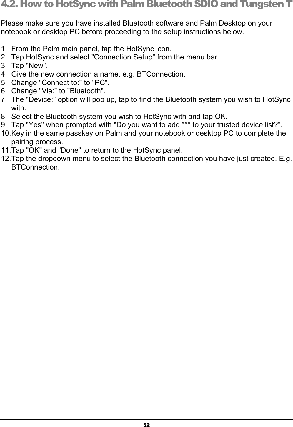 524.2. How to HotSync with Palm Bluetooth SDIO and Tungsten TʳPlease make sure you have installed Bluetooth software and Palm Desktop on your notebook or desktop PC before proceeding to the setup instructions below.ʳ1.  From the Palm main panel, tap the HotSync icon.ʳ2.  Tap HotSync and select &quot;Connection Setup&quot; from the menu bar.ʳ3. Tap &quot;New&quot;.ʳ4.  Give the new connection a name, e.g. BTConnection.ʳ5.  Change &quot;Connect to:&quot; to &quot;PC&quot;.ʳ6.  Change &quot;Via:&quot; to &quot;Bluetooth&quot;.ʳ7.  The &quot;Device:&quot; option will pop up, tap to find the Bluetooth system you wish to HotSync with.ʳ8.  Select the Bluetooth system you wish to HotSync with and tap OK.ʳ9.  Tap &quot;Yes&quot; when prompted with &quot;Do you want to add *** to your trusted device list?&quot;.ʳ10.Key in the same passkey on Palm and your notebook or desktop PC to complete the pairing process.ʳ11.Tap &quot;OK&quot; and &quot;Done&quot; to return to the HotSync panel.ʳ12.Tap the dropdown menu to select the Bluetooth connection you have just created. E.g. BTConnection.ʳ