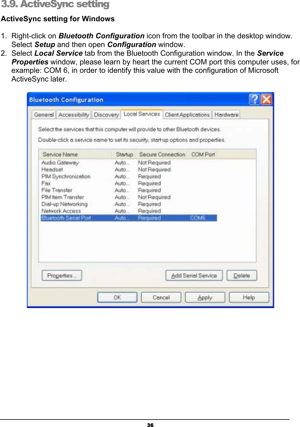 363.9. ActiveSync setting  ActiveSync setting for Windows1. Right-click on Bluetooth Configuration icon from the toolbar in the desktop window. Select Setup and then open Configuration window. 2. Select Local Service tab from the Bluetooth Configuration window. In the ServiceProperties window, please learn by heart the current COM port this computer uses, for example: COM 6, in order to identify this value with the configuration of Microsoft ActiveSync later. 