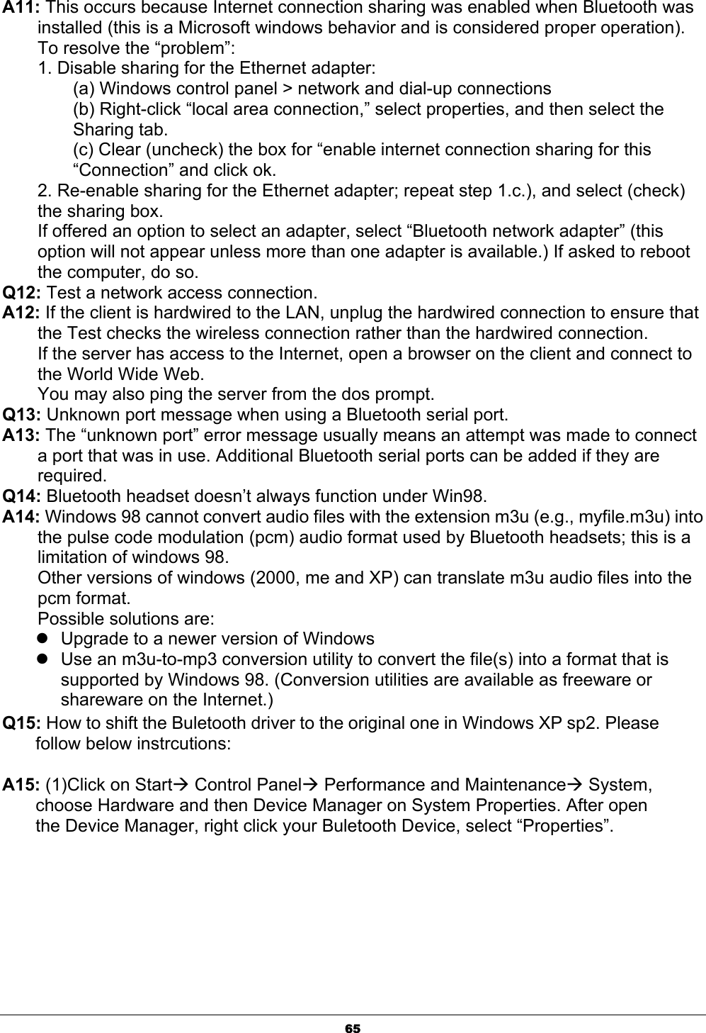 65A11: This occurs because Internet connection sharing was enabled when Bluetooth was installed (this is a Microsoft windows behavior and is considered proper operation). To resolve the “problem”: 1. Disable sharing for the Ethernet adapter: (a) Windows control panel &gt; network and dial-up connections (b) Right-click “local area connection,” select properties, and then select the Sharing tab. (c) Clear (uncheck) the box for “enable internet connection sharing for this “Connection” and click ok. 2. Re-enable sharing for the Ethernet adapter; repeat step 1.c.), and select (check) the sharing box. If offered an option to select an adapter, select “Bluetooth network adapter” (this option will not appear unless more than one adapter is available.) If asked to reboot the computer, do so. Q12: Test a network access connection. A12: If the client is hardwired to the LAN, unplug the hardwired connection to ensure that the Test checks the wireless connection rather than the hardwired connection. If the server has access to the Internet, open a browser on the client and connect to the World Wide Web. You may also ping the server from the dos prompt. Q13: Unknown port message when using a Bluetooth serial port. A13: The “unknown port” error message usually means an attempt was made to connect a port that was in use. Additional Bluetooth serial ports can be added if they are required.Q14: Bluetooth headset doesn’t always function under Win98. A14: Windows 98 cannot convert audio files with the extension m3u (e.g., myfile.m3u) into the pulse code modulation (pcm) audio format used by Bluetooth headsets; this is a limitation of windows 98. Other versions of windows (2000, me and XP) can translate m3u audio files into the pcm format. Possible solutions are: zUpgrade to a newer version of Windows zUse an m3u-to-mp3 conversion utility to convert the file(s) into a format that is supported by Windows 98. (Conversion utilities are available as freeware or shareware on the Internet.) Q15: How to shift the Buletooth driver to the original one in Windows XP sp2. Please follow below instrcutions: A15: (1)Click on StartÆ Control PanelÆ Performance and MaintenanceÆ System, choose Hardware and then Device Manager on System Properties. After open the Device Manager, right click your Buletooth Device, select “Properties”. 