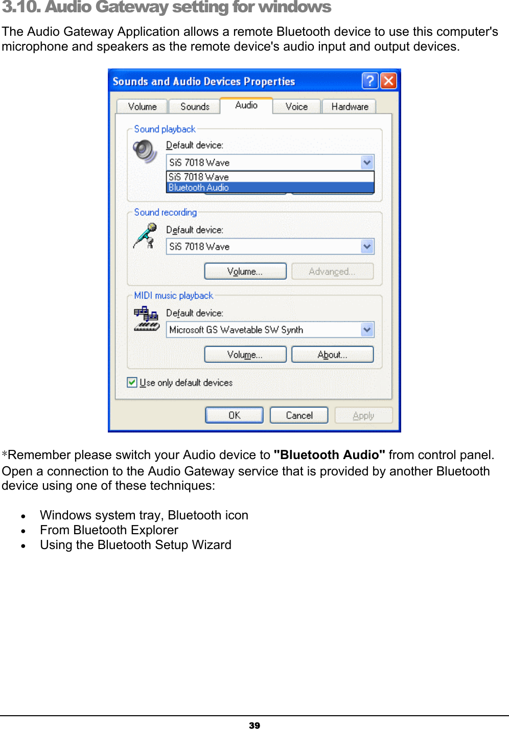 393.10. Audio Gateway setting for windows The Audio Gateway Application allows a remote Bluetooth device to use this computer&apos;s microphone and speakers as the remote device&apos;s audio input and output devices.ʽRemember please switch your Audio device to &quot;Bluetooth Audio&quot; from control panel. Open a connection to the Audio Gateway service that is provided by another Bluetooth device using one of these techniques:x Windows system tray, Bluetooth iconx From Bluetooth Explorerx Using the Bluetooth Setup Wizard