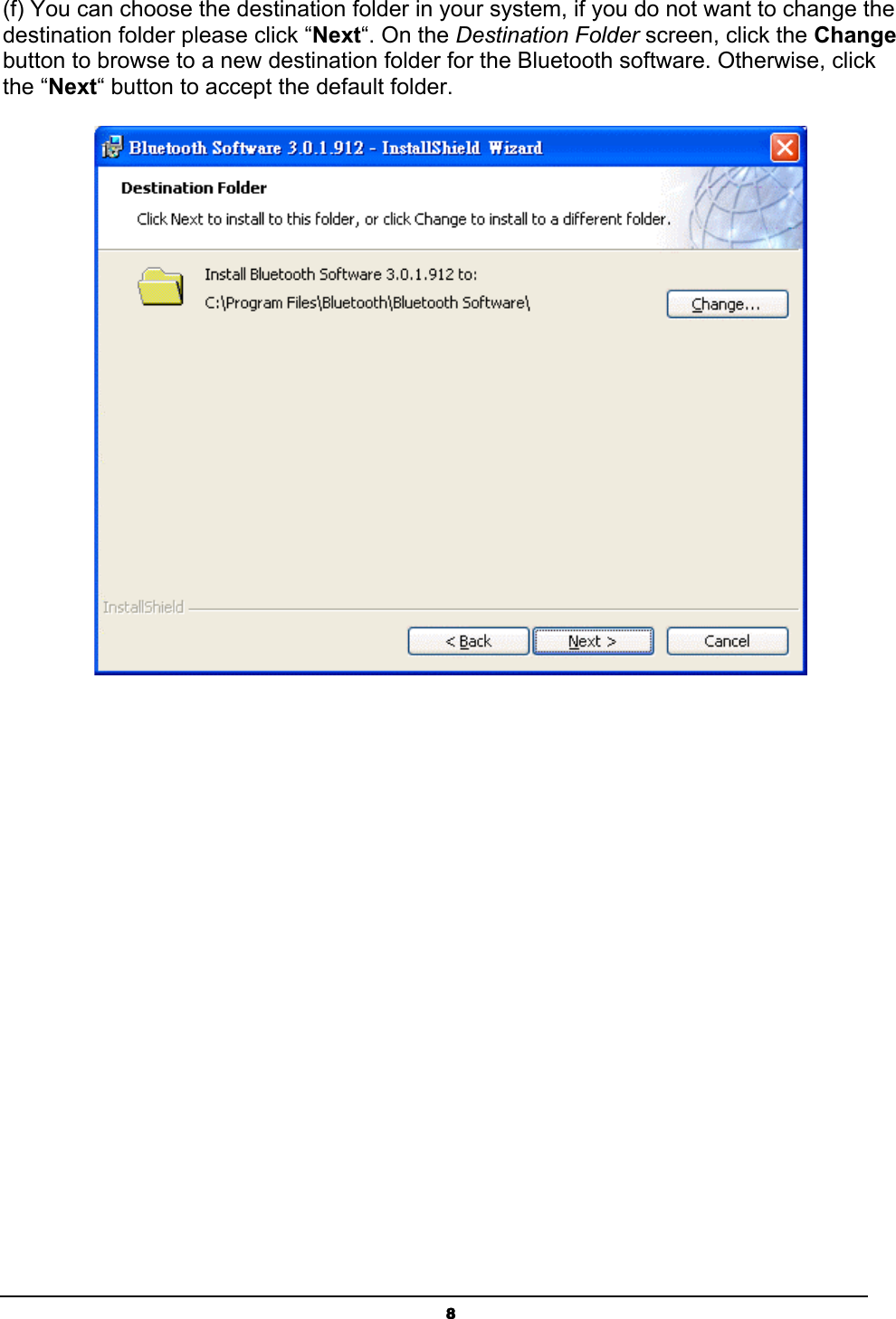 8(f) You can choose the destination folder in your system, if you do not want to change the destination folder please click “Next“. On the Destination Folder screen, click the Changebutton to browse to a new destination folder for the Bluetooth software. Otherwise, click the “Next“ button to accept the default folder. ʳ