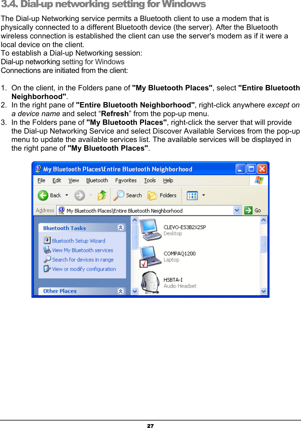 273.4. Dial-up networking setting for Windows The Dial-up Networking service permits a Bluetooth client to use a modem that is physically connected to a different Bluetooth device (the server). After the Bluetooth wireless connection is established the client can use the server&apos;s modem as if it were a local device on the client. To establish a Dial-up Networking session:Dial-up networking setting for WindowsConnections are initiated from the client: 1.  On the client, in the Folders pane of &quot;My Bluetooth Places&quot;, select &quot;Entire Bluetooth Neighborhood&quot;.2.  In the right pane of &quot;Entire Bluetooth Neighborhood&quot;, right-click anywhere except ona device name and select “Refresh” from the pop-up menu.3.  In the Folders pane of &quot;My Bluetooth Places&quot;, right-click the server that will provide the Dial-up Networking Service and select Discover Available Services from the pop-up menu to update the available services list. The available services will be displayed in the right pane of &quot;My Bluetooth Places&quot;.