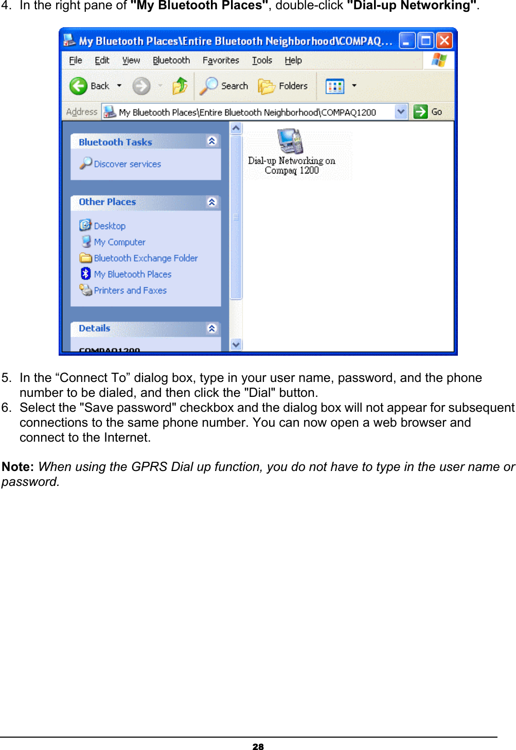 284.  In the right pane of &quot;My Bluetooth Places&quot;, double-click &quot;Dial-up Networking&quot;.5.  In the “Connect To” dialog box, type in your user name, password, and the phone number to be dialed, and then click the &quot;Dial&quot; button. 6.  Select the &quot;Save password&quot; checkbox and the dialog box will not appear for subsequent connections to the same phone number. You can now open a web browser and connect to the Internet.Note: When using the GPRS Dial up function, you do not have to type in the user name or password.