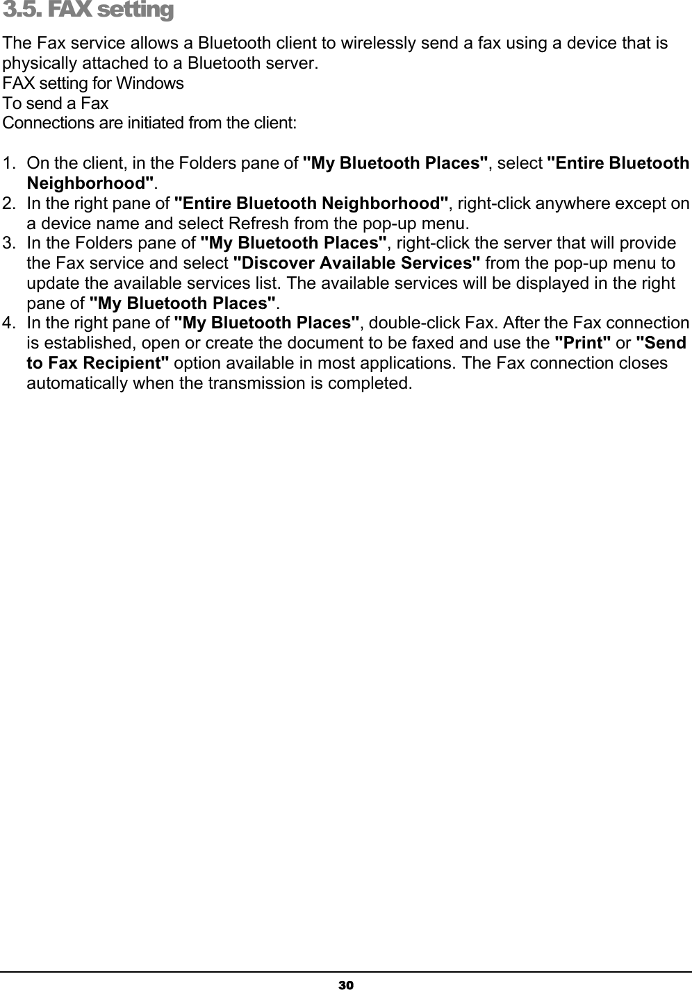 303.5. FAX setting The Fax service allows a Bluetooth client to wirelessly send a fax using a device that is physically attached to a Bluetooth server.FAX setting for WindowsTo send a FaxConnections are initiated from the client:1.  On the client, in the Folders pane of &quot;My Bluetooth Places&quot;, select &quot;Entire BluetoothNeighborhood&quot;.2.  In the right pane of &quot;Entire Bluetooth Neighborhood&quot;, right-click anywhere except on a device name and select Refresh from the pop-up menu.3.  In the Folders pane of &quot;My Bluetooth Places&quot;, right-click the server that will provide the Fax service and select &quot;Discover Available Services&quot; from the pop-up menu to update the available services list. The available services will be displayed in the right pane of &quot;My Bluetooth Places&quot;.4.  In the right pane of &quot;My Bluetooth Places&quot;, double-click Fax. After the Fax connection is established, open or create the document to be faxed and use the &quot;Print&quot; or &quot;Sendto Fax Recipient&quot; option available in most applications. The Fax connection closes automatically when the transmission is completed.