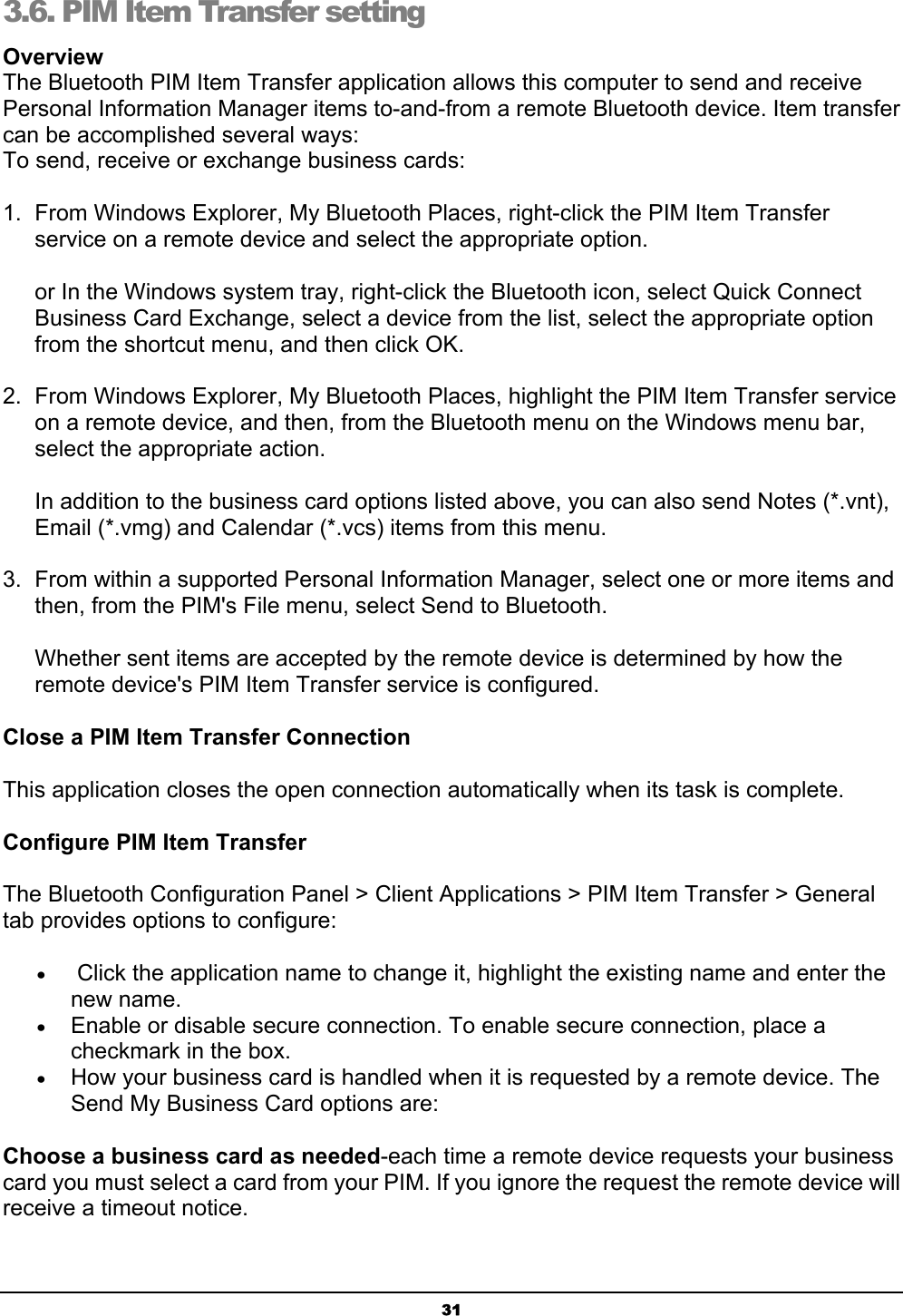 313.6. PIM Item Transfer setting OverviewThe Bluetooth PIM Item Transfer application allows this computer to send and receive Personal Information Manager items to-and-from a remote Bluetooth device. Item transfer can be accomplished several ways:To send, receive or exchange business cards:1.  From Windows Explorer, My Bluetooth Places, right-click the PIM Item Transfer service on a remote device and select the appropriate option.or In the Windows system tray, right-click the Bluetooth icon, select Quick Connect Business Card Exchange, select a device from the list, select the appropriate option from the shortcut menu, and then click OK.2.  From Windows Explorer, My Bluetooth Places, highlight the PIM Item Transfer service on a remote device, and then, from the Bluetooth menu on the Windows menu bar, select the appropriate action.In addition to the business card options listed above, you can also send Notes (*.vnt), Email (*.vmg) and Calendar (*.vcs) items from this menu.3.  From within a supported Personal Information Manager, select one or more items and then, from the PIM&apos;s File menu, select Send to Bluetooth.Whether sent items are accepted by the remote device is determined by how the remote device&apos;s PIM Item Transfer service is configured.Close a PIM Item Transfer ConnectionThis application closes the open connection automatically when its task is complete.Configure PIM Item Transfer The Bluetooth Configuration Panel &gt; Client Applications &gt; PIM Item Transfer &gt; General tab provides options to configure: x  Click the application name to change it, highlight the existing name and enter the new name. x Enable or disable secure connection. To enable secure connection, place a checkmark in the box. x How your business card is handled when it is requested by a remote device. The Send My Business Card options are: Choose a business card as needed-each time a remote device requests your business card you must select a card from your PIM. If you ignore the request the remote device will receive a timeout notice. 