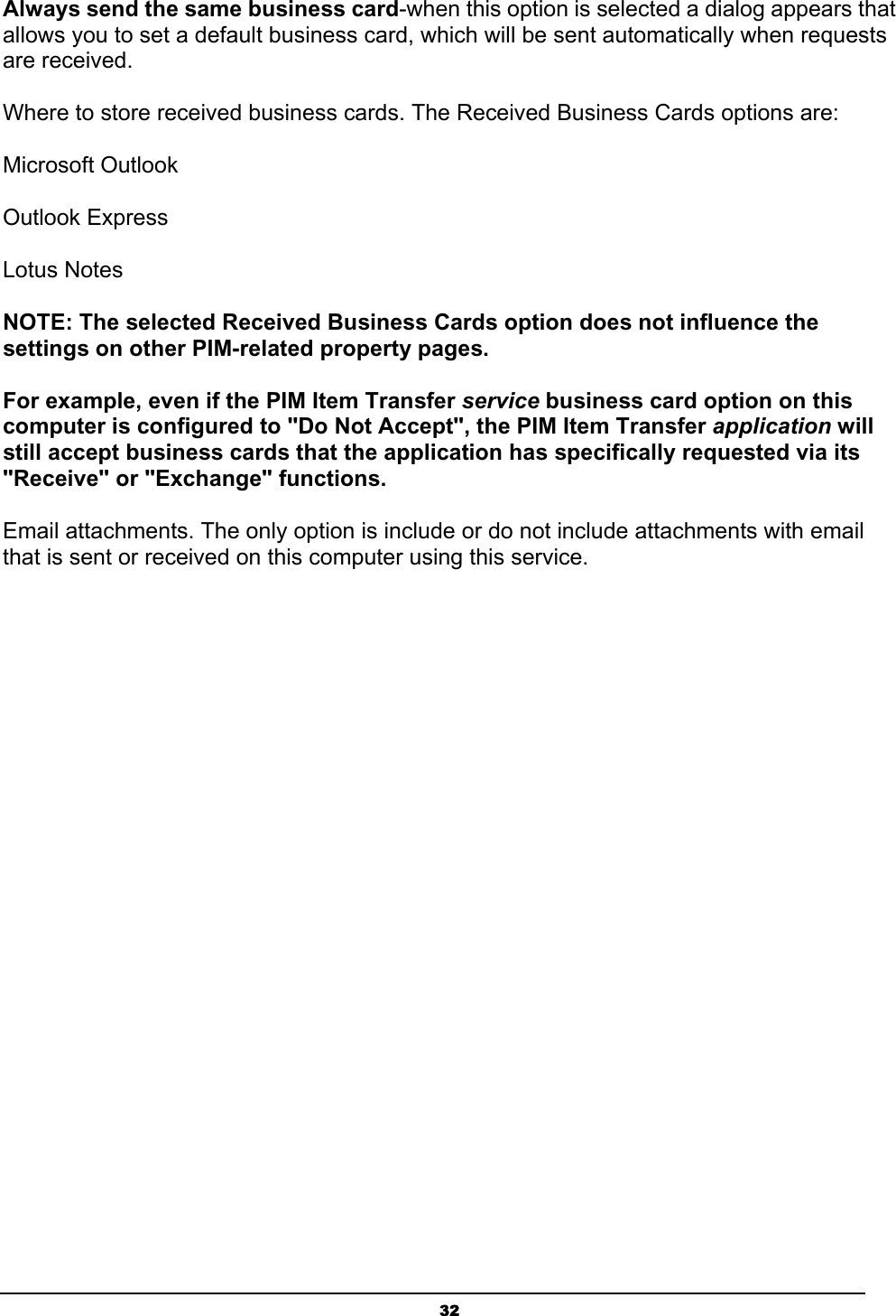 32Always send the same business card-when this option is selected a dialog appears that allows you to set a default business card, which will be sent automatically when requests are received. Where to store received business cards. The Received Business Cards options are: Microsoft Outlook Outlook Express Lotus Notes NOTE: The selected Received Business Cards option does not influence the settings on other PIM-related property pages.For example, even if the PIM Item Transfer service business card option on this computer is configured to &quot;Do Not Accept&quot;, the PIM Item Transfer application will still accept business cards that the application has specifically requested via its &quot;Receive&quot; or &quot;Exchange&quot; functions.Email attachments. The only option is include or do not include attachments with email that is sent or received on this computer using this service. 