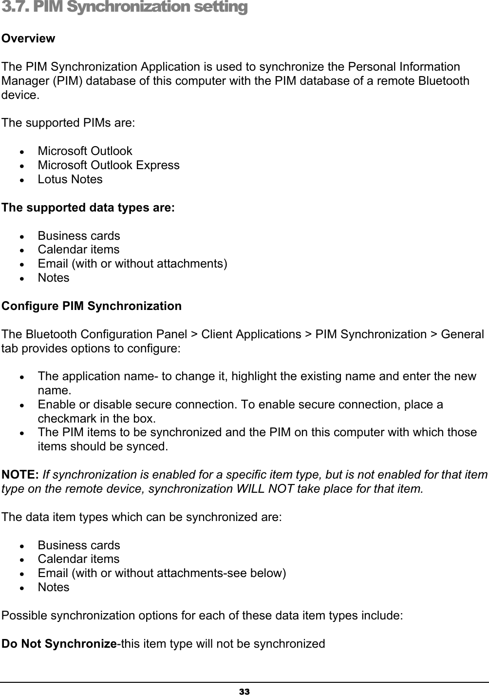 333.7. PIM Synchronization setting OverviewThe PIM Synchronization Application is used to synchronize the Personal Information Manager (PIM) database of this computer with the PIM database of a remote Bluetooth device.The supported PIMs are: x Microsoft Outlook x Microsoft Outlook Express x Lotus Notes The supported data types are: x Business cards x Calendar items x Email (with or without attachments) x NotesConfigure PIM SynchronizationThe Bluetooth Configuration Panel &gt; Client Applications &gt; PIM Synchronization &gt; General tab provides options to configure: x The application name- to change it, highlight the existing name and enter the new name.x Enable or disable secure connection. To enable secure connection, place a checkmark in the box. x The PIM items to be synchronized and the PIM on this computer with which those items should be synced. NOTE: If synchronization is enabled for a specific item type, but is not enabled for that item type on the remote device, synchronization WILL NOT take place for that item.The data item types which can be synchronized are: x Business cards x Calendar items x Email (with or without attachments-see below) x NotesPossible synchronization options for each of these data item types include: Do Not Synchronize-this item type will not be synchronized 