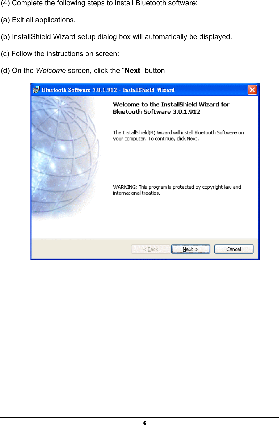 6(4) Complete the following steps to install Bluetooth software: (a) Exit all applications.ʳ(b) InstallShield Wizard setup dialog box will automatically be displayed.ʳ(c) Follow the instructions on screen:ʳ(d) On the Welcome screen, click the “Next“ button.