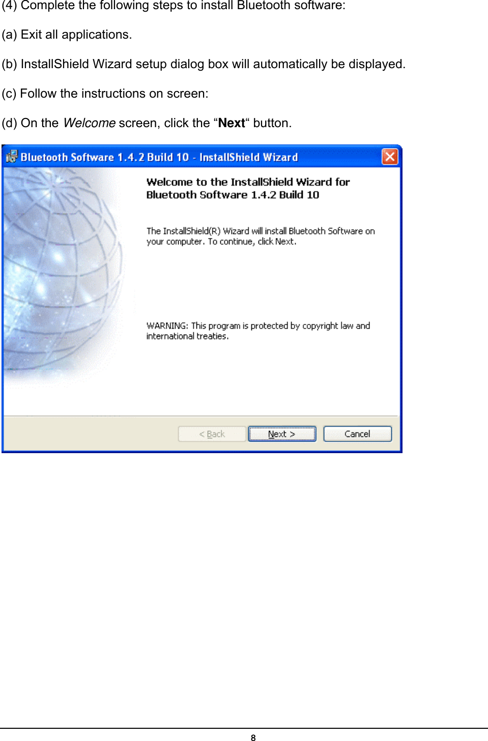   8(4) Complete the following steps to install Bluetooth software: (a) Exit all applications. (b) InstallShield Wizard setup dialog box will automatically be displayed. (c) Follow the instructions on screen: (d) On the Welcome screen, click the “Next“ button.  