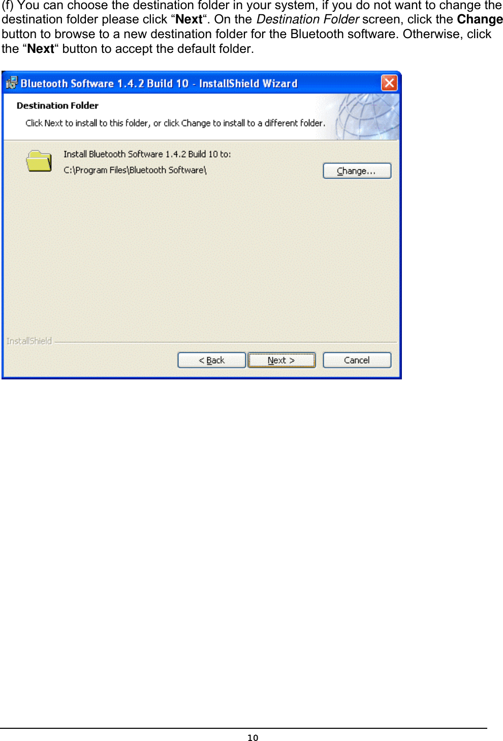   10(f) You can choose the destination folder in your system, if you do not want to change the destination folder please click “Next“. On the Destination Folder screen, click the Change button to browse to a new destination folder for the Bluetooth software. Otherwise, click the “Next“ button to accept the default folder.   