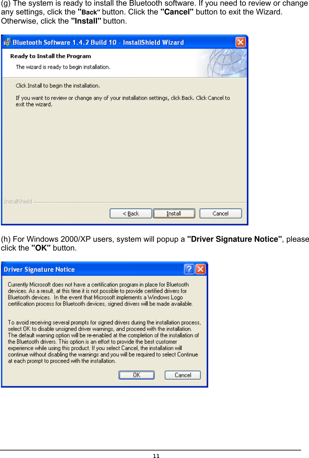   11(g) The system is ready to install the Bluetooth software. If you need to review or change any settings, click the &quot;Back&quot; button. Click the &quot;Cancel&quot; button to exit the Wizard. Otherwise, click the &quot;Install&quot; button.  (h) For Windows 2000/XP users, system will popup a &quot;Driver Signature Notice&quot;, please click the &quot;OK&quot; button.    