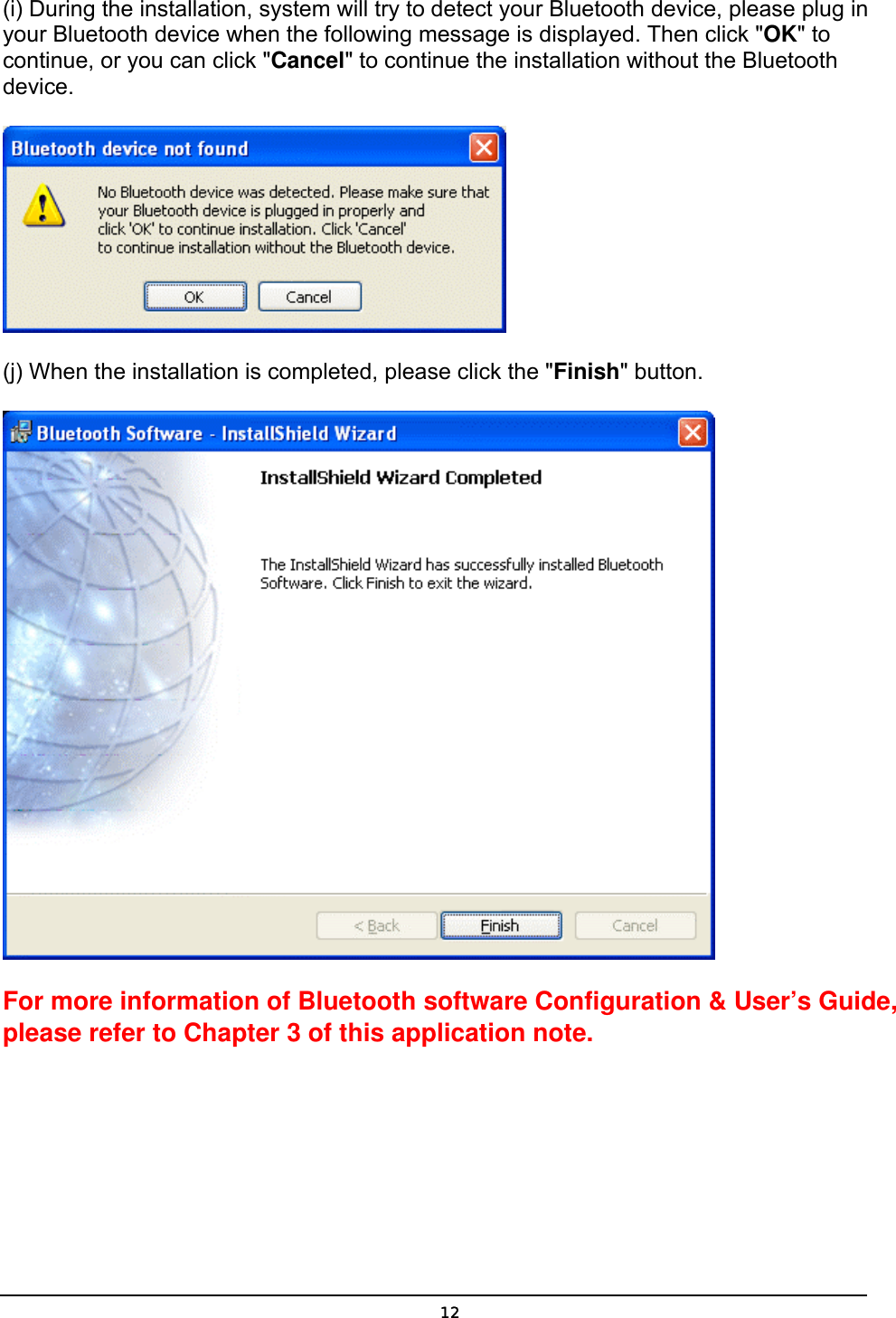   12(i) During the installation, system will try to detect your Bluetooth device, please plug in your Bluetooth device when the following message is displayed. Then click &quot;OK&quot; to continue, or you can click &quot;Cancel&quot; to continue the installation without the Bluetooth device.  (j) When the installation is completed, please click the &quot;Finish&quot; button.    For more information of Bluetooth software Configuration &amp; User’s Guide, please refer to Chapter 3 of this application note. 