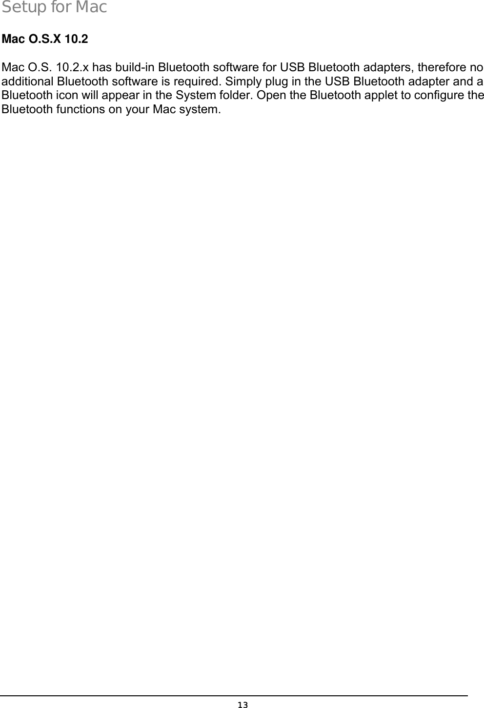   13Setup for Mac Mac O.S.X 10.2   Mac O.S. 10.2.x has build-in Bluetooth software for USB Bluetooth adapters, therefore no additional Bluetooth software is required. Simply plug in the USB Bluetooth adapter and a Bluetooth icon will appear in the System folder. Open the Bluetooth applet to configure the Bluetooth functions on your Mac system. 