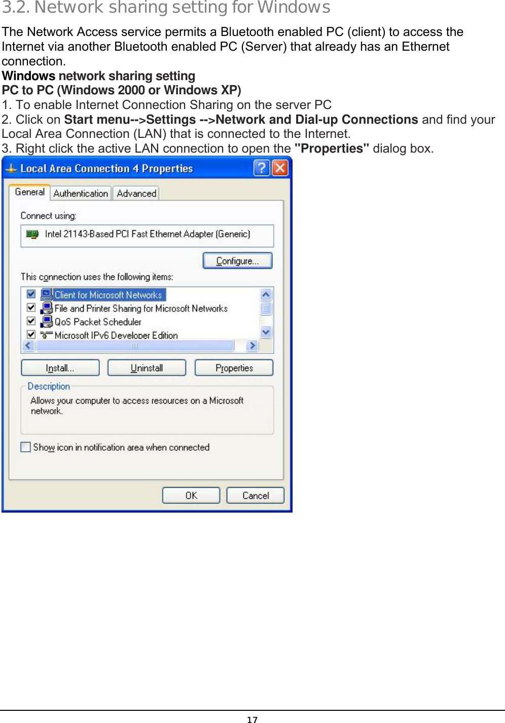  17 3.2. Network sharing setting for Windows The Network Access service permits a Bluetooth enabled PC (client) to access the Internet via another Bluetooth enabled PC (Server) that already has an Ethernet connection.  Windows network sharing setting PC to PC (Windows 2000 or Windows XP) 1. To enable Internet Connection Sharing on the server PC 2. Click on Start menu--&gt;Settings --&gt;Network and Dial-up Connections and find your Local Area Connection (LAN) that is connected to the Internet. 3. Right click the active LAN connection to open the &quot;Properties&quot; dialog box.  