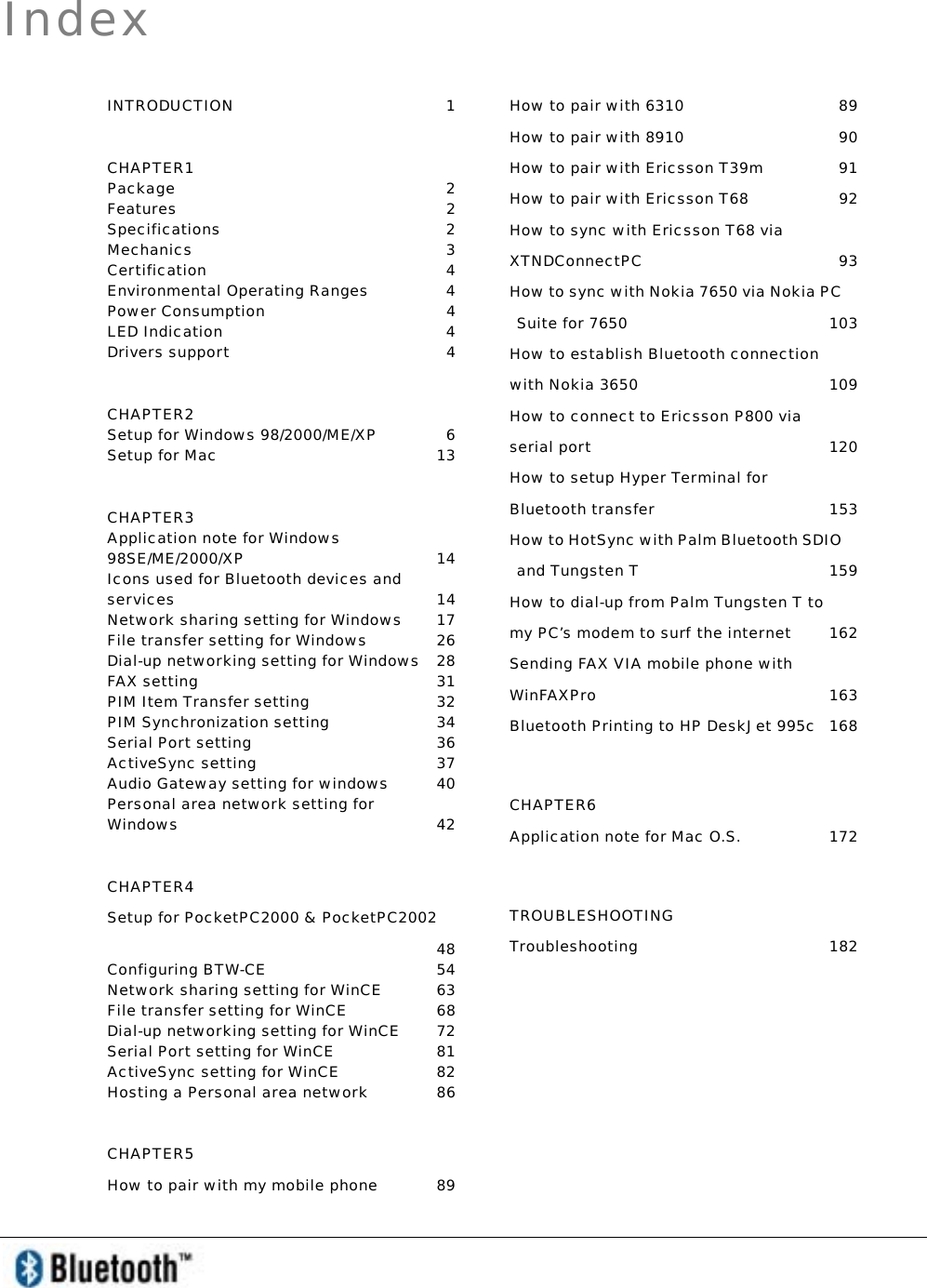   Index INTRODUCTION 1 CHAPTER1 Package 2 Features 2 Specifications 2 Mechanics 3 Certification 4 Environmental Operating Ranges  4 Power Consumption  4 LED Indication   4 Drivers support   4 CHAPTER2 Setup for Windows 98/2000/ME/XP  6 Setup for Mac  13 CHAPTER3 Application note for Windows 98SE/ME/2000/XP 14 Icons used for Bluetooth devices and services 14 Network sharing setting for Windows  17 File transfer setting for Windows  26 Dial-up networking setting for Windows  28 FAX setting  31 PIM Item Transfer setting  32 PIM Synchronization setting  34 Serial Port setting  36 ActiveSync setting   37 Audio Gateway setting for windows  40 Personal area network setting for Windows   42 CHAPTER4 Setup for PocketPC2000 &amp; PocketPC2002  48 Configuring BTW-CE  54 Network sharing setting for WinCE  63 File transfer setting for WinCE  68 Dial-up networking setting for WinCE  72 Serial Port setting for WinCE  81 ActiveSync setting for WinCE  82 Hosting a Personal area network  86 CHAPTER5 How to pair with my mobile phone  89  How to pair with 6310  89 How to pair with 8910  90 How to pair with Ericsson T39m  91 How to pair with Ericsson T68  92 How to sync with Ericsson T68 via XTNDConnectPC 93 How to sync with Nokia 7650 via Nokia PC Suite for 7650   103 How to establish Bluetooth connection with Nokia 3650  109 How to connect to Ericsson P800 via serial port  120 How to setup Hyper Terminal for Bluetooth transfer  153 How to HotSync with Palm Bluetooth SDIO and Tungsten T  159 How to dial-up from Palm Tungsten T to my PC’s modem to surf the internet  162 Sending FAX VIA mobile phone with WinFAXPro 163 Bluetooth Printing to HP DeskJet 995c  168  CHAPTER6 Application note for Mac O.S.  172  TROUBLESHOOTING  Troubleshooting 182 