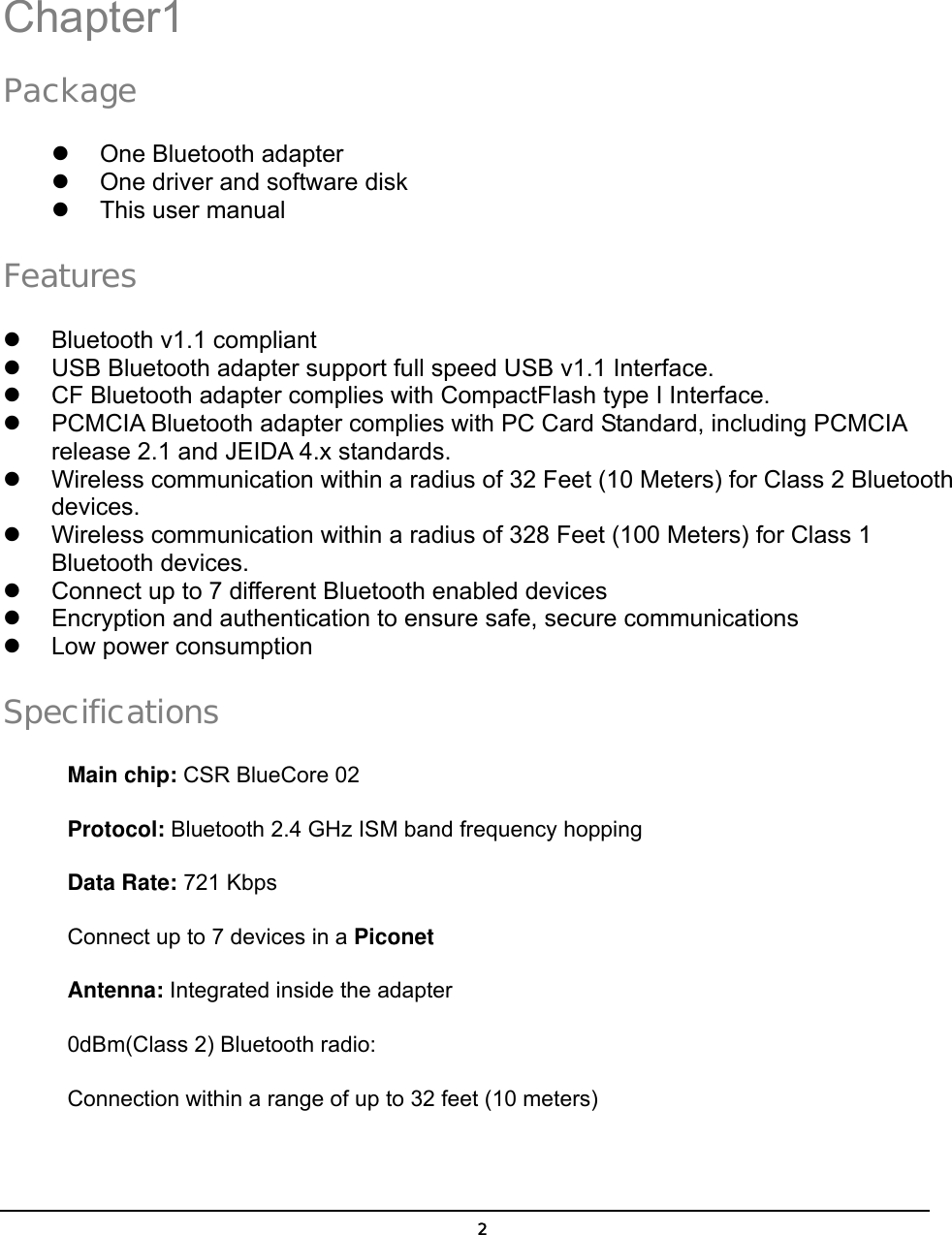   2Chapter1 Package   One Bluetooth adapter   One driver and software disk   This user manual Features   Bluetooth v1.1 compliant   USB Bluetooth adapter support full speed USB v1.1 Interface.   CF Bluetooth adapter complies with CompactFlash type I Interface.   PCMCIA Bluetooth adapter complies with PC Card Standard, including PCMCIA release 2.1 and JEIDA 4.x standards.   Wireless communication within a radius of 32 Feet (10 Meters) for Class 2 Bluetooth devices.   Wireless communication within a radius of 328 Feet (100 Meters) for Class 1 Bluetooth devices.   Connect up to 7 different Bluetooth enabled devices   Encryption and authentication to ensure safe, secure communications   Low power consumption Specifications Main chip: CSR BlueCore 02 Protocol: Bluetooth 2.4 GHz ISM band frequency hopping Data Rate: 721 Kbps Connect up to 7 devices in a Piconet Antenna: Integrated inside the adapter 0dBm(Class 2) Bluetooth radio: Connection within a range of up to 32 feet (10 meters)  1 