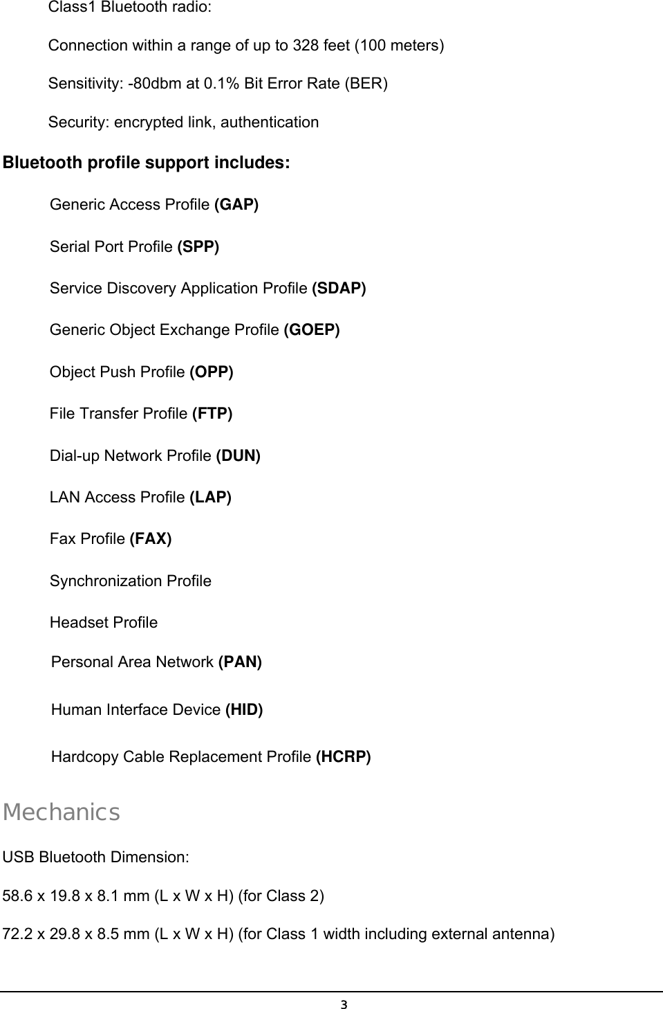   3Class1 Bluetooth radio: Connection within a range of up to 328 feet (100 meters) Sensitivity: -80dbm at 0.1% Bit Error Rate (BER) Security: encrypted link, authentication Bluetooth profile support includes: Generic Access Profile (GAP) Serial Port Profile (SPP) Service Discovery Application Profile (SDAP) Generic Object Exchange Profile (GOEP) Object Push Profile (OPP) File Transfer Profile (FTP) Dial-up Network Profile (DUN) LAN Access Profile (LAP) Fax Profile (FAX) Synchronization Profile Headset Profile Personal Area Network (PAN) Human Interface Device (HID) Hardcopy Cable Replacement Profile (HCRP) Mechanics  USB Bluetooth Dimension: 58.6 x 19.8 x 8.1 mm (L x W x H) (for Class 2) 72.2 x 29.8 x 8.5 mm (L x W x H) (for Class 1 width including external antenna) 