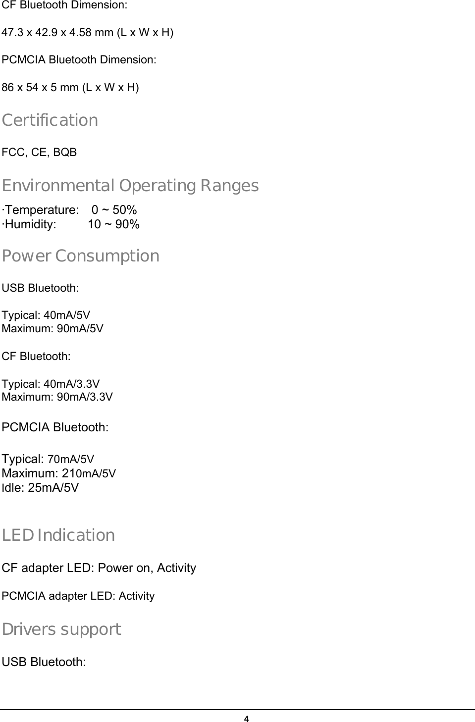   4CF Bluetooth Dimension: 47.3 x 42.9 x 4.58 mm (L x W x H) PCMCIA Bluetooth Dimension: 86 x 54 x 5 mm (L x W x H) Certification FCC, CE, BQB Environmental Operating Ranges ·Temperature:  0 ~ 50% ·Humidity:     10 ~ 90% Power Consumption USB Bluetooth: Typical: 40mA/5V Maximum: 90mA/5V   CF Bluetooth:   Typical: 40mA/3.3V Maximum: 90mA/3.3V   PCMCIA Bluetooth:   Typical: 70mA/5V Maximum: 210mA/5V Idle: 25mA/5V  LED Indication CF adapter LED: Power on, Activity PCMCIA adapter LED: Activity Drivers support USB Bluetooth: 