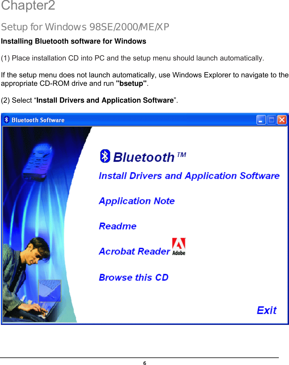   6 Chapter2 Setup for Windows 98SE/2000/ME/XP Installing Bluetooth software for Windows (1) Place installation CD into PC and the setup menu should launch automatically.  If the setup menu does not launch automatically, use Windows Explorer to navigate to the appropriate CD-ROM drive and run &quot;bsetup&quot;. (2) Select “Install Drivers and Application Software”.  2 