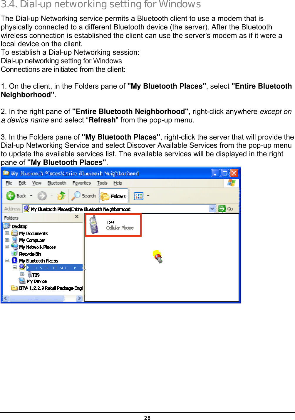  28 3.4. Dial-up networking setting for Windows The Dial-up Networking service permits a Bluetooth client to use a modem that is physically connected to a different Bluetooth device (the server). After the Bluetooth wireless connection is established the client can use the server&apos;s modem as if it were a local device on the client.  To establish a Dial-up Networking session: Dial-up networking setting for Windows Connections are initiated from the client:  1. On the client, in the Folders pane of &quot;My Bluetooth Places&quot;, select &quot;Entire Bluetooth Neighborhood&quot;.  2. In the right pane of &quot;Entire Bluetooth Neighborhood&quot;, right-click anywhere except on a device name and select “Refresh” from the pop-up menu.  3. In the Folders pane of &quot;My Bluetooth Places&quot;, right-click the server that will provide the Dial-up Networking Service and select Discover Available Services from the pop-up menu to update the available services list. The available services will be displayed in the right pane of &quot;My Bluetooth Places&quot;.  