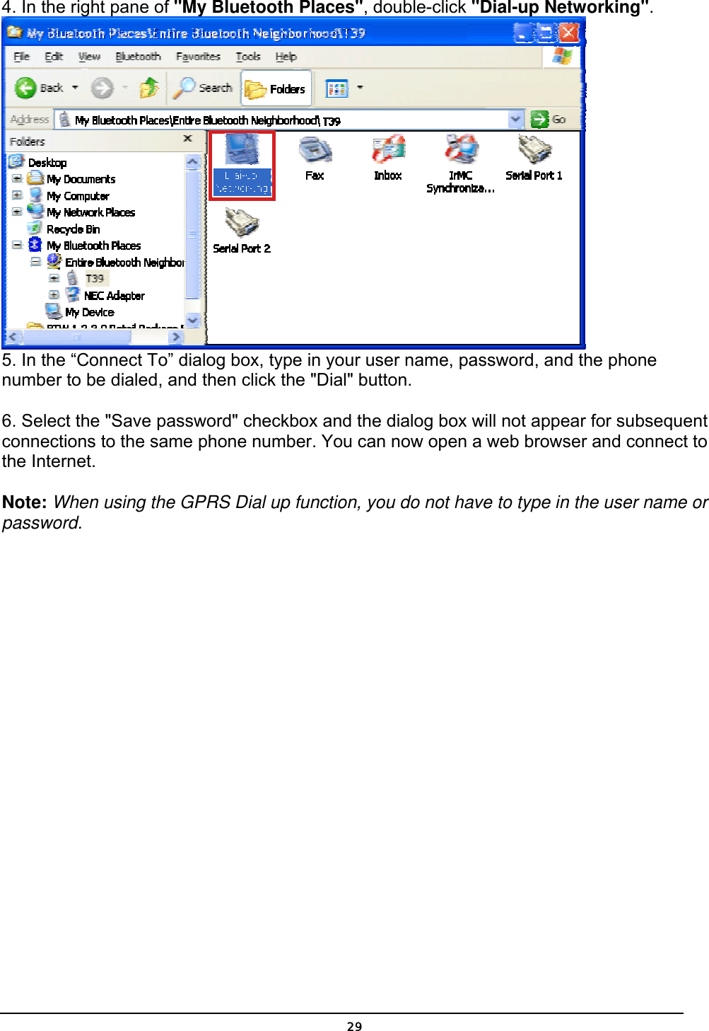   294. In the right pane of &quot;My Bluetooth Places&quot;, double-click &quot;Dial-up Networking&quot;.  5. In the “Connect To” dialog box, type in your user name, password, and the phone number to be dialed, and then click the &quot;Dial&quot; button.   6. Select the &quot;Save password&quot; checkbox and the dialog box will not appear for subsequent connections to the same phone number. You can now open a web browser and connect to the Internet.  Note: When using the GPRS Dial up function, you do not have to type in the user name or password.  