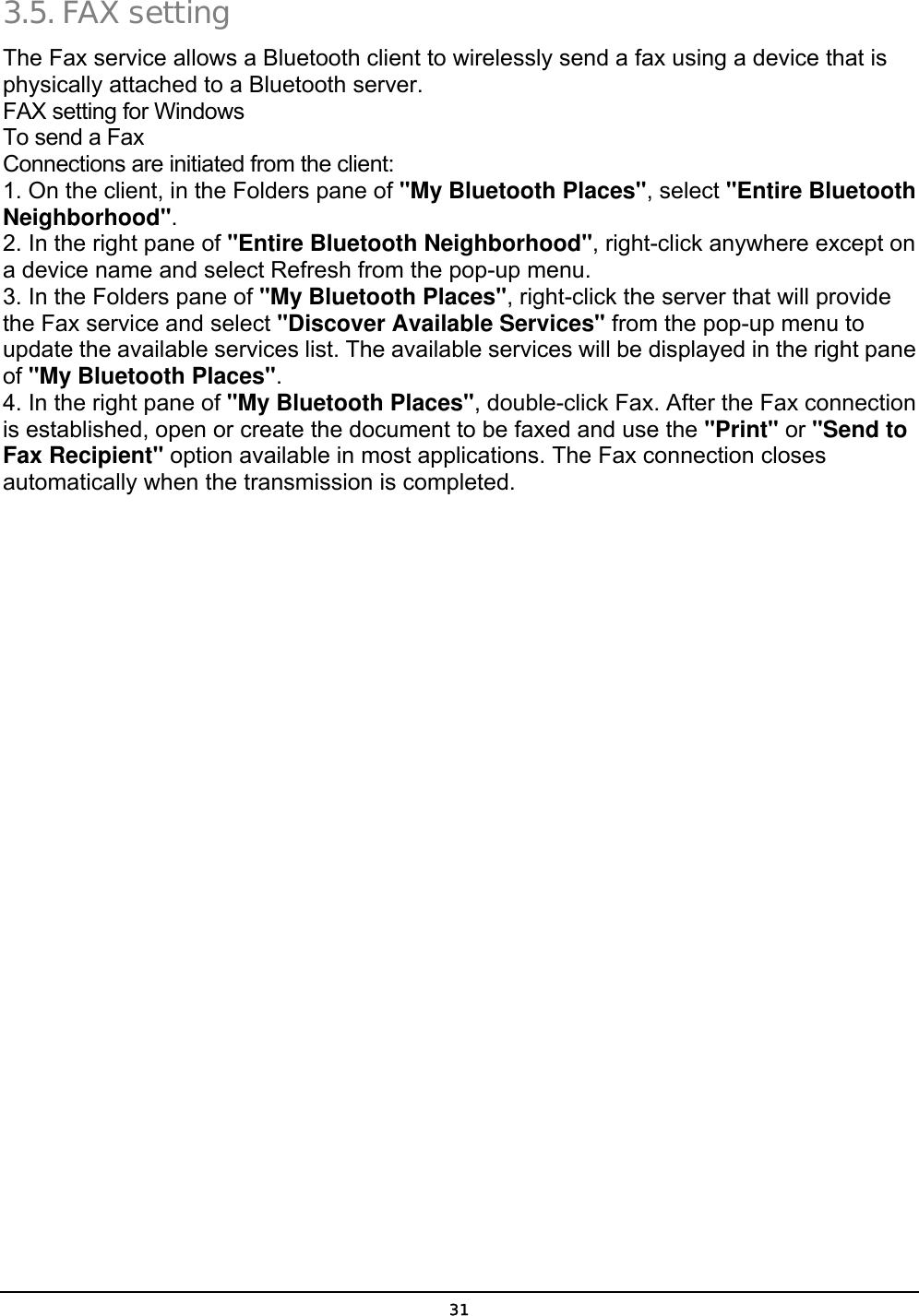  31 3.5. FAX setting The Fax service allows a Bluetooth client to wirelessly send a fax using a device that is physically attached to a Bluetooth server. FAX setting for Windows To send a Fax Connections are initiated from the client: 1. On the client, in the Folders pane of &quot;My Bluetooth Places&quot;, select &quot;Entire Bluetooth Neighborhood&quot;. 2. In the right pane of &quot;Entire Bluetooth Neighborhood&quot;, right-click anywhere except on a device name and select Refresh from the pop-up menu. 3. In the Folders pane of &quot;My Bluetooth Places&quot;, right-click the server that will provide the Fax service and select &quot;Discover Available Services&quot; from the pop-up menu to update the available services list. The available services will be displayed in the right pane of &quot;My Bluetooth Places&quot;. 4. In the right pane of &quot;My Bluetooth Places&quot;, double-click Fax. After the Fax connection is established, open or create the document to be faxed and use the &quot;Print&quot; or &quot;Send to Fax Recipient&quot; option available in most applications. The Fax connection closes automatically when the transmission is completed. 