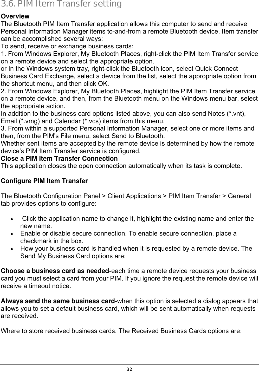  32 3.6. PIM Item Transfer setting Overview The Bluetooth PIM Item Transfer application allows this computer to send and receive Personal Information Manager items to-and-from a remote Bluetooth device. Item transfer can be accomplished several ways: To send, receive or exchange business cards: 1. From Windows Explorer, My Bluetooth Places, right-click the PIM Item Transfer service on a remote device and select the appropriate option. or In the Windows system tray, right-click the Bluetooth icon, select Quick Connect Business Card Exchange, select a device from the list, select the appropriate option from the shortcut menu, and then click OK. 2. From Windows Explorer, My Bluetooth Places, highlight the PIM Item Transfer service on a remote device, and then, from the Bluetooth menu on the Windows menu bar, select the appropriate action. In addition to the business card options listed above, you can also send Notes (*.vnt), Email (*.vmg) and Calendar (*.vcs) items from this menu. 3. From within a supported Personal Information Manager, select one or more items and then, from the PIM&apos;s File menu, select Send to Bluetooth. Whether sent items are accepted by the remote device is determined by how the remote device&apos;s PIM Item Transfer service is configured. Close a PIM Item Transfer Connection This application closes the open connection automatically when its task is complete. Configure PIM Item Transfer   The Bluetooth Configuration Panel &gt; Client Applications &gt; PIM Item Transfer &gt; General tab provides options to configure:   •   Click the application name to change it, highlight the existing name and enter the new name.   •  Enable or disable secure connection. To enable secure connection, place a checkmark in the box.   •  How your business card is handled when it is requested by a remote device. The Send My Business Card options are:   Choose a business card as needed-each time a remote device requests your business card you must select a card from your PIM. If you ignore the request the remote device will receive a timeout notice.   Always send the same business card-when this option is selected a dialog appears that allows you to set a default business card, which will be sent automatically when requests are received.                Where to store received business cards. The Received Business Cards options are:   